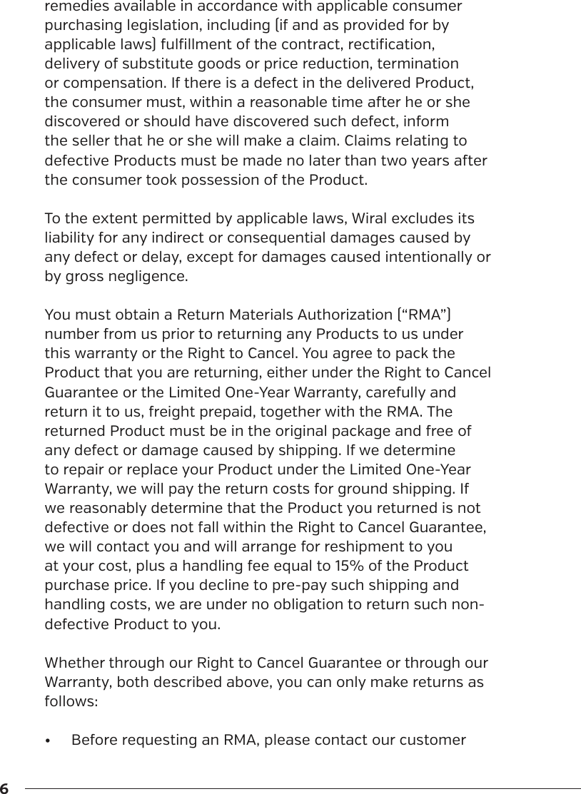 6remedies available in accordance with applicable consumer purchasing legislation, including (if and as provided for by applicable laws) fulfillment of the contract, rectification, delivery of substitute goods or price reduction, termination or compensation. If there is a defect in the delivered Product, the consumer must, within a reasonable time aer he or she discovered or should have discovered such defect, inform the seller that he or she will make a claim. Claims relating to defective Products must be made no later than two years aer the consumer took possession of the Product.To the extent permitted by applicable laws, Wiral excludes its liability for any indirect or consequential damages caused by any defect or delay, except for damages caused intentionally or by gross negligence.You must obtain a Return Materials Authorization (&ldquo;RMA&rdquo;) number from us prior to returning any Products to us under this warranty or the Right to Cancel. You agree to pack the Product that you are returning, either under the Right to Cancel Guarantee or the Limited One-Year Warranty, carefully and return it to us, freight prepaid, together with the RMA. The returned Product must be in the original package and free of any defect or damage caused by shipping. If we determine to repair or replace your Product under the Limited One-Year Warranty, we will pay the return costs for ground shipping. If we reasonably determine that the Product you returned is not defective or does not fall within the Right to Cancel Guarantee, we will contact you and will arrange for reshipment to you at your cost, plus a handling fee equal to 15% of the Product purchase price. If you decline to pre-pay such shipping and handling costs, we are under no obligation to return such non-defective Product to you.Whether through our Right to Cancel Guarantee or through our Warranty, both described above, you can only make returns as follows:&bull;  Before requesting an RMA, please contact our customer 