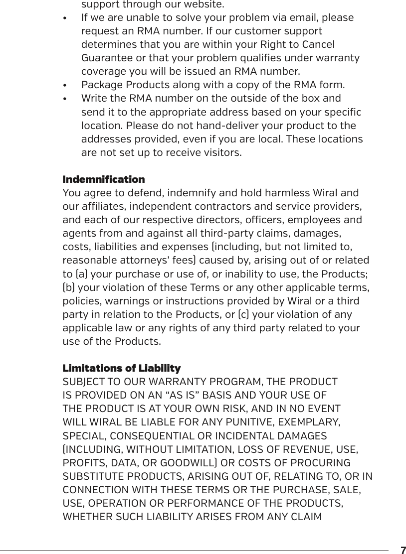 7support through our website. &bull;  If we are unable to solve your problem via email, please request an RMA number. If our customer support determines that you are within your Right to Cancel Guarantee or that your problem qualifies under warranty coverage you will be issued an RMA number.&bull;  Package Products along with a copy of the RMA form.&bull;  Write the RMA number on the outside of the box and send it to the appropriate address based on your specific location. Please do not hand-deliver your product to the addresses provided, even if you are local. These locations are not set up to receive visitors.IndemnificationYou agree to defend, indemnify and hold harmless Wiral and our aliates, independent contractors and service providers, and each of our respective directors, ocers, employees and agents from and against all third-party claims, damages, costs, liabilities and expenses (including, but not limited to, reasonable attorneys&rsquo; fees) caused by, arising out of or related to (a) your purchase or use of, or inability to use, the Products; (b) your violation of these Terms or any other applicable terms, policies, warnings or instructions provided by Wiral or a third party in relation to the Products, or (c) your violation of any applicable law or any rights of any third party related to your use of the Products.Limitations of LiabilitySUBJECT TO OUR WARRANTY PROGRAM, THE PRODUCT IS PROVIDED ON AN &ldquo;AS IS&rdquo; BASIS AND YOUR USE OF THE PRODUCT IS AT YOUR OWN RISK, AND IN NO EVENT WILL WIRAL BE LIABLE FOR ANY PUNITIVE, EXEMPLARY, SPECIAL, CONSEQUENTIAL OR INCIDENTAL DAMAGES (INCLUDING, WITHOUT LIMITATION, LOSS OF REVENUE, USE, PROFITS, DATA, OR GOODWILL) OR COSTS OF PROCURING SUBSTITUTE PRODUCTS, ARISING OUT OF, RELATING TO, OR IN CONNECTION WITH THESE TERMS OR THE PURCHASE, SALE, USE, OPERATION OR PERFORMANCE OF THE PRODUCTS, WHETHER SUCH LIABILITY ARISES FROM ANY CLAIM 