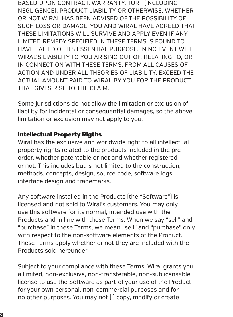 8BASED UPON CONTRACT, WARRANTY, TORT (INCLUDING NEGLIGENCE), PRODUCT LIABILITY OR OTHERWISE, WHETHER OR NOT WIRAL HAS BEEN ADVISED OF THE POSSIBILITY OF SUCH LOSS OR DAMAGE. YOU AND WIRAL HAVE AGREED THAT THESE LIMITATIONS WILL SURVIVE AND APPLY EVEN IF ANY LIMITED REMEDY SPECIFIED IN THESE TERMS IS FOUND TO HAVE FAILED OF ITS ESSENTIAL PURPOSE. IN NO EVENT WILL WIRAL&rsquo;S LIABILITY TO YOU ARISING OUT OF, RELATING TO, OR IN CONNECTION WITH THESE TERMS, FROM ALL CAUSES OF ACTION AND UNDER ALL THEORIES OF LIABILITY, EXCEED THE ACTUAL AMOUNT PAID TO WIRAL BY YOU FOR THE PRODUCT THAT GIVES RISE TO THE CLAIM.Some jurisdictions do not allow the limitation or exclusion of liability for incidental or consequential damages, so the above limitation or exclusion may not apply to you.Intellectual Property RigthsWiral has the exclusive and worldwide right to all intellectual property rights related to the products included in the pre-order, whether patentable or not and whether registered or not. This includes but is not limited to the construction, methods, concepts, design, source code, soware logs, interface design and trademarks. Any soware installed in the Products (the &ldquo;Soware&rdquo;) is licensed and not sold to Wiral&rsquo;s customers. You may only use this soware for its normal, intended use with the Products and in line with these Terms. When we say &ldquo;sell&rdquo; and &ldquo;purchase&rdquo; in these Terms, we mean &ldquo;sell&rdquo; and &ldquo;purchase&rdquo; only with respect to the non-soware elements of the Product. These Terms apply whether or not they are included with the Products sold hereunder.Subject to your compliance with these Terms, Wiral grants you a limited, non-exclusive, non-transferable, non-sublicensable license to use the Soware as part of your use of the Product for your own personal, non-commercial purposes and for no other purposes. You may not (i) copy, modify or create 
