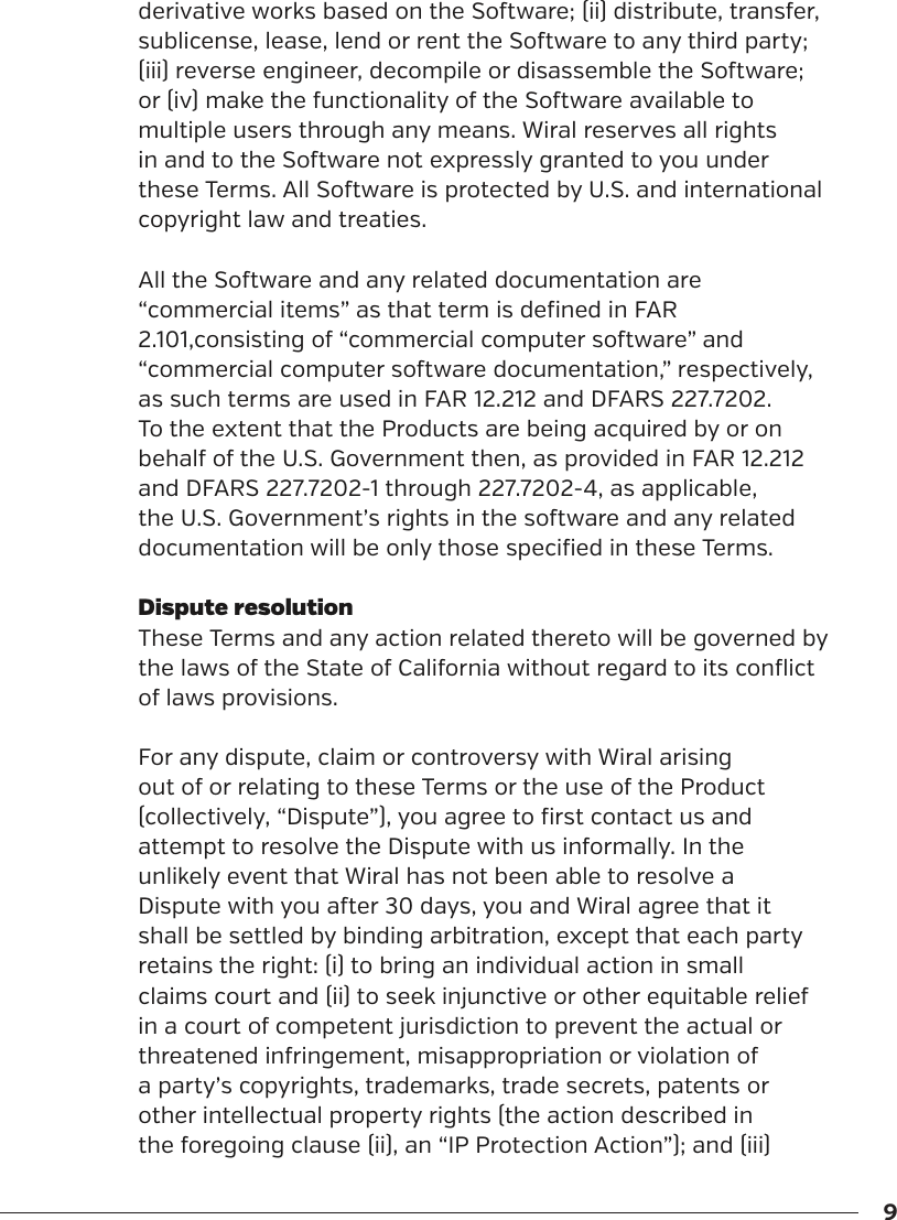 9derivative works based on the Soware; (ii) distribute, transfer, sublicense, lease, lend or rent the Soware to any third party; (iii) reverse engineer, decompile or disassemble the Soware; or (iv) make the functionality of the Soware available to multiple users through any means. Wiral reserves all rights in and to the Soware not expressly granted to you under these Terms. All Soware is protected by U.S. and international copyright law and treaties.All the Soware and any related documentation are &ldquo;commercial items&rdquo; as that term is defined in FAR 2.101,consisting of &ldquo;commercial computer soware&rdquo; and &ldquo;commercial computer soware documentation,&rdquo; respectively, as such terms are used in FAR 12.212 and DFARS 227.7202. To the extent that the Products are being acquired by or on behalf of the U.S. Government then, as provided in FAR 12.212 and DFARS 227.7202-1 through 227.7202-4, as applicable, the U.S. Government&rsquo;s rights in the soware and any related documentation will be only those specified in these Terms.Dispute resolutionThese Terms and any action related thereto will be governed by the laws of the State of California without regard to its conflict of laws provisions.For any dispute, claim or controversy with Wiral arising out of or relating to these Terms or the use of the Product (collectively, &ldquo;Dispute&rdquo;), you agree to first contact us and attempt to resolve the Dispute with us informally. In the unlikely event that Wiral has not been able to resolve a Dispute with you aer 30 days, you and Wiral agree that it shall be settled by binding arbitration, except that each party retains the right: (i) to bring an individual action in small claims court and (ii) to seek injunctive or other equitable relief in a court of competent jurisdiction to prevent the actual or threatened infringement, misappropriation or violation of a party&rsquo;s copyrights, trademarks, trade secrets, patents or other intellectual property rights (the action described in the foregoing clause (ii), an &ldquo;IP Protection Action&rdquo;); and (iii) 