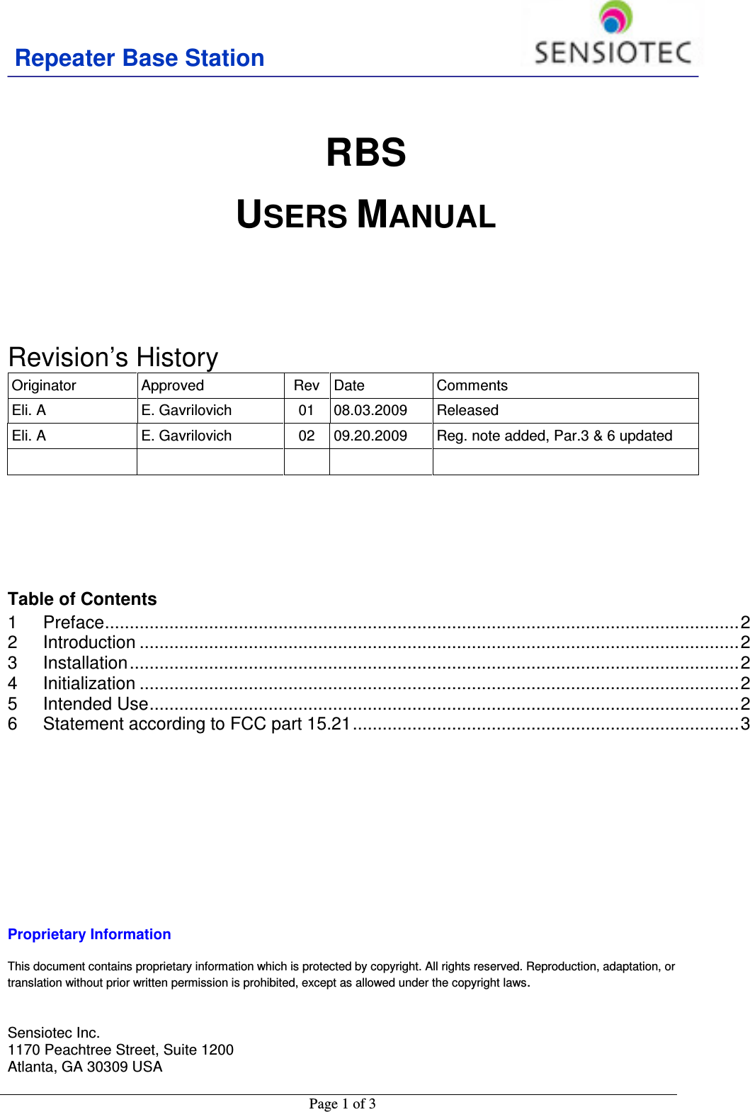 Repeater Base Station                                           Page 1 of 3     RBS USERS MANUAL      Revision’s History  Originator  Approved  Rev  Date  Comments Eli. A  E. Gavrilovich  01  08.03.2009  Released Eli. A  E. Gavrilovich  02  09.20.2009  Reg. note added, Par.3 &amp; 6 updated               Table of Contents 1 Preface ................................................................................................................................ 2 2 Introduction ......................................................................................................................... 2 3 Installation ........................................................................................................................... 2 4 Initialization ......................................................................................................................... 2 5 Intended Use ....................................................................................................................... 2 6 Statement according to FCC part 15.21 .............................................................................. 3         Proprietary Information  This document contains proprietary information which is protected by copyright. All rights reserved. Reproduction, adaptation, or translation without prior written permission is prohibited, except as allowed under the copyright laws.   Sensiotec Inc. 1170 Peachtree Street, Suite 1200 Atlanta, GA 30309 USA  