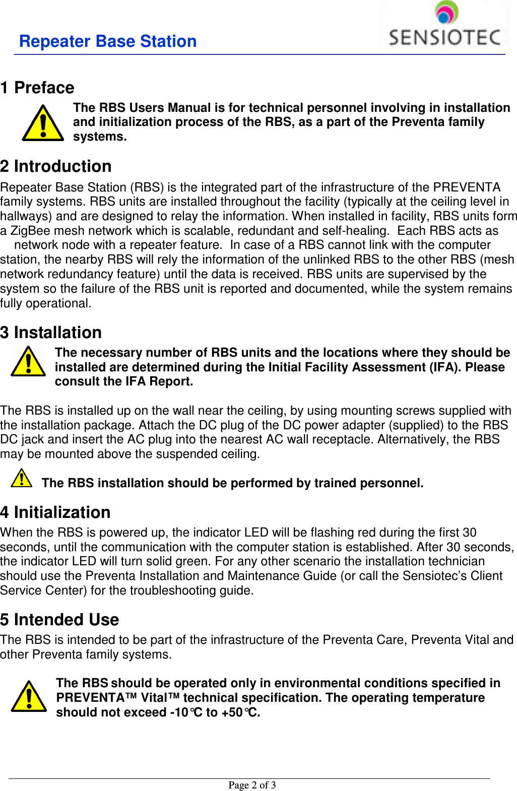 Repeater Base Station                                           Page 2 of 3    1 Preface The RBS Users Manual is for technical personnel involving in installation and initialization process of the RBS, as a part of the Preventa family systems.  2 Introduction Repeater Base Station (RBS) is the integrated part of the infrastructure of the PREVENTA family systems. RBS units are installed throughout the facility (typically at the ceiling level in hallways) and are designed to relay the information. When installed in facility, RBS units form a ZigBee mesh network which is scalable, redundant and self-healing.  Each RBS acts as  network node with a repeater feature.  In case of a RBS cannot link with the computer station, the nearby RBS will rely the information of the unlinked RBS to the other RBS (mesh network redundancy feature) until the data is received. RBS units are supervised by the system so the failure of the RBS unit is reported and documented, while the system remains fully operational. 3 Installation The necessary number of RBS units and the locations where they should be installed are determined during the Initial Facility Assessment (IFA). Please consult the IFA Report.   The RBS is installed up on the wall near the ceiling, by using mounting screws supplied with the installation package. Attach the DC plug of the DC power adapter (supplied) to the RBS DC jack and insert the AC plug into the nearest AC wall receptacle. Alternatively, the RBS may be mounted above the suspended ceiling.  The RBS installation should be performed by trained personnel.  4 Initialization When the RBS is powered up, the indicator LED will be flashing red during the first 30 seconds, until the communication with the computer station is established. After 30 seconds, the indicator LED will turn solid green. For any other scenario the installation technician should use the Preventa Installation and Maintenance Guide (or call the Sensiotec’s Client Service Center) for the troubleshooting guide.  5 Intended Use The RBS is intended to be part of the infrastructure of the Preventa Care, Preventa Vital and other Preventa family systems.   The RBS should be operated only in environmental conditions specified in PREVENTA™ Vital™ technical specification. The operating temperature should not exceed -10°C to +50°C.    