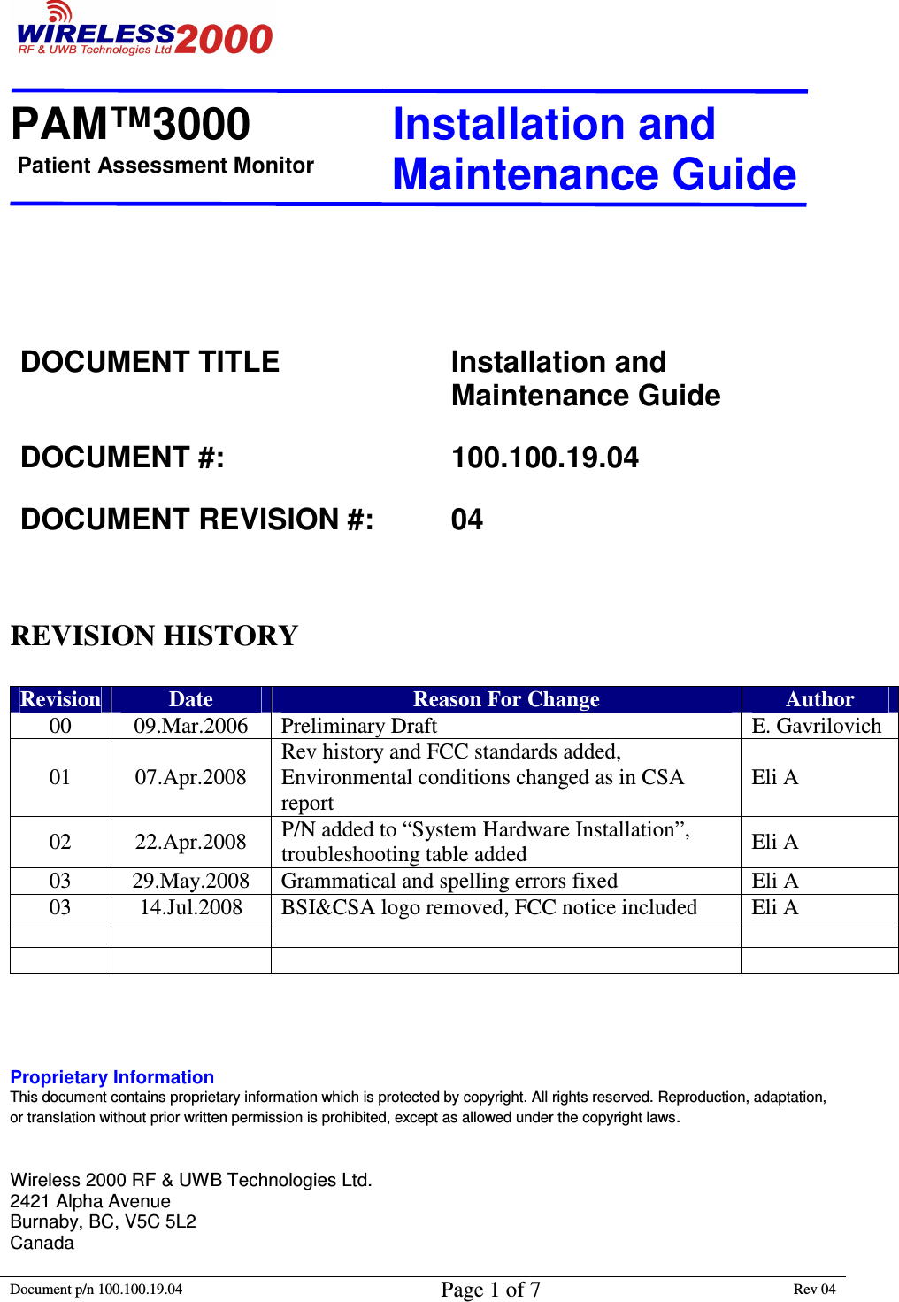 Patient Assessment Monitor                                                                  PAM™3000                       Installation and   Maintenance Guide  Document p/n 100.100.19.04 Page 1 of 7 Rev 04                                                                                                                                             DOCUMENT TITLE  Installation and Maintenance Guide DOCUMENT #:  100.100.19.04 DOCUMENT REVISION #:  04    REVISION HISTORY  Revision Date  Reason For Change  Author 00  09.Mar.2006  Preliminary Draft  E. Gavrilovich 01  07.Apr.2008 Rev history and FCC standards added, Environmental conditions changed as in CSA  report Eli A 02  22.Apr.2008  P/N added to “System Hardware Installation”, troubleshooting table added  Eli A 03  29.May.2008  Grammatical and spelling errors fixed   Eli A 03  14.Jul.2008  BSI&amp;CSA logo removed, FCC notice included   Eli A                   Proprietary Information This document contains proprietary information which is protected by copyright. All rights reserved. Reproduction, adaptation, or translation without prior written permission is prohibited, except as allowed under the copyright laws.   Wireless 2000 RF &amp; UWB Technologies Ltd.                          2421 Alpha Avenue                                                                 Burnaby, BC, V5C 5L2 Canada 