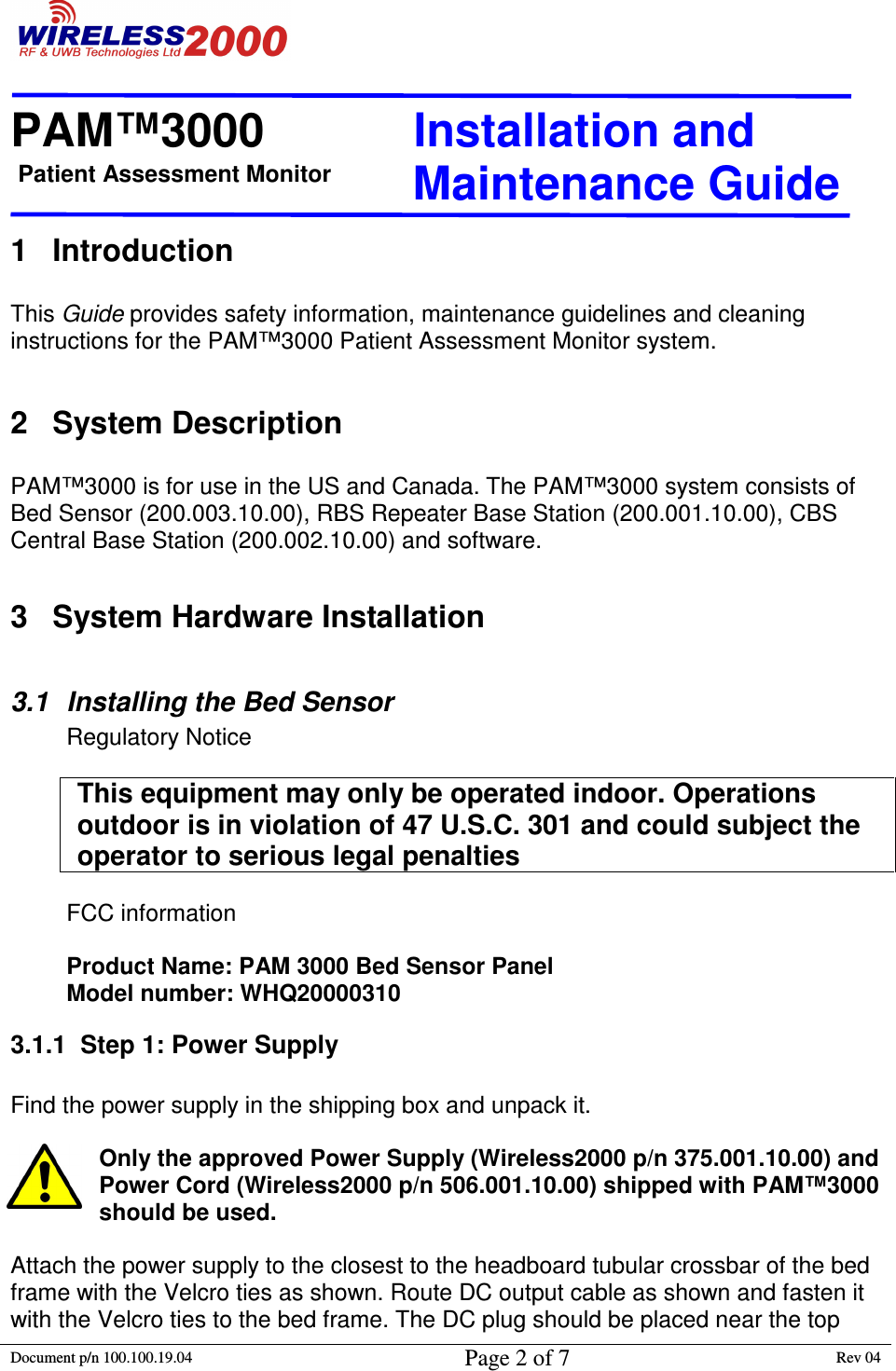 Patient Assessment Monitor                                                                  PAM™3000                       Installation and   Maintenance Guide  Document p/n 100.100.19.04 Page 2 of 7 Rev 04                                                                                                                                         1  Introduction  This Guide provides safety information, maintenance guidelines and cleaning instructions for the PAM™3000 Patient Assessment Monitor system.   2  System Description  PAM™3000 is for use in the US and Canada. The PAM™3000 system consists of Bed Sensor (200.003.10.00), RBS Repeater Base Station (200.001.10.00), CBS Central Base Station (200.002.10.00) and software.  3  System Hardware Installation  3.1  Installing the Bed Sensor Regulatory Notice  This equipment may only be operated indoor. Operations outdoor is in violation of 47 U.S.C. 301 and could subject the operator to serious legal penalties   FCC information  Product Name: PAM 3000 Bed Sensor Panel Model number: WHQ20000310 3.1.1  Step 1: Power Supply  Find the power supply in the shipping box and unpack it.   Only the approved Power Supply (Wireless2000 p/n 375.001.10.00) and Power Cord (Wireless2000 p/n 506.001.10.00) shipped with PAM™3000 should be used.   Attach the power supply to the closest to the headboard tubular crossbar of the bed frame with the Velcro ties as shown. Route DC output cable as shown and fasten it with the Velcro ties to the bed frame. The DC plug should be placed near the top 