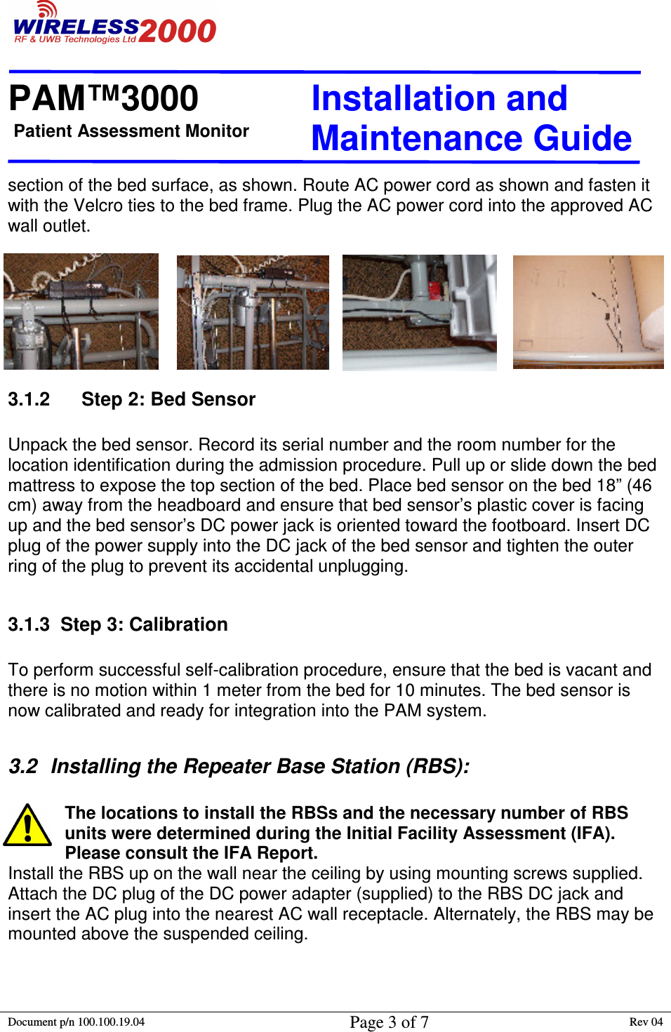 Patient Assessment Monitor                                                                  PAM™3000                       Installation and   Maintenance Guide  Document p/n 100.100.19.04 Page 3 of 7 Rev 04                                                                                                                                         section of the bed surface, as shown. Route AC power cord as shown and fasten it with the Velcro ties to the bed frame. Plug the AC power cord into the approved AC wall outlet.  3.1.2      Step 2: Bed Sensor  Unpack the bed sensor. Record its serial number and the room number for the location identification during the admission procedure. Pull up or slide down the bed mattress to expose the top section of the bed. Place bed sensor on the bed 18” (46 cm) away from the headboard and ensure that bed sensor’s plastic cover is facing up and the bed sensor’s DC power jack is oriented toward the footboard. Insert DC plug of the power supply into the DC jack of the bed sensor and tighten the outer ring of the plug to prevent its accidental unplugging.   3.1.3  Step 3: Calibration  To perform successful self-calibration procedure, ensure that the bed is vacant and there is no motion within 1 meter from the bed for 10 minutes. The bed sensor is now calibrated and ready for integration into the PAM system.  3.2  Installing the Repeater Base Station (RBS):  The locations to install the RBSs and the necessary number of RBS units were determined during the Initial Facility Assessment (IFA). Please consult the IFA Report.  Install the RBS up on the wall near the ceiling by using mounting screws supplied. Attach the DC plug of the DC power adapter (supplied) to the RBS DC jack and insert the AC plug into the nearest AC wall receptacle. Alternately, the RBS may be mounted above the suspended ceiling.  