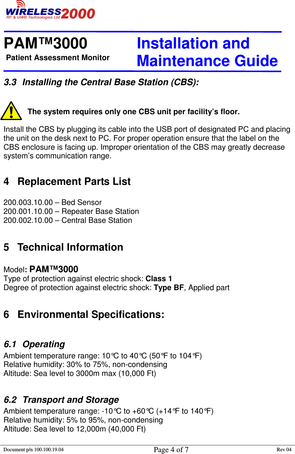 Patient Assessment Monitor                                                                  PAM™3000                       Installation and   Maintenance Guide  Document p/n 100.100.19.04 Page 4 of 7 Rev 04                                                                                                                                         3.3  Installing the Central Base Station (CBS):   The system requires only one CBS unit per facility’s floor.   Install the CBS by plugging its cable into the USB port of designated PC and placing the unit on the desk next to PC. For proper operation ensure that the label on the CBS enclosure is facing up. Improper orientation of the CBS may greatly decrease system’s communication range.  4  Replacement Parts List  200.003.10.00 – Bed Sensor 200.001.10.00 – Repeater Base Station 200.002.10.00 – Central Base Station  5  Technical Information  Model: PAM™3000     Type of protection against electric shock: Class 1      Degree of protection against electric shock: Type BF, Applied part               6  Environmental Specifications:  6.1  Operating Ambient temperature range: 10°C to 40°C (50°F to 104°F) Relative humidity: 30% to 75%, non-condensing Altitude: Sea level to 3000m max (10,000 Ft)  6.2  Transport and Storage Ambient temperature range: -10°C to +60°C (+14°F to 140°F) Relative humidity: 5% to 95%, non-condensing Altitude: Sea level to 12,000m (40,000 Ft)   