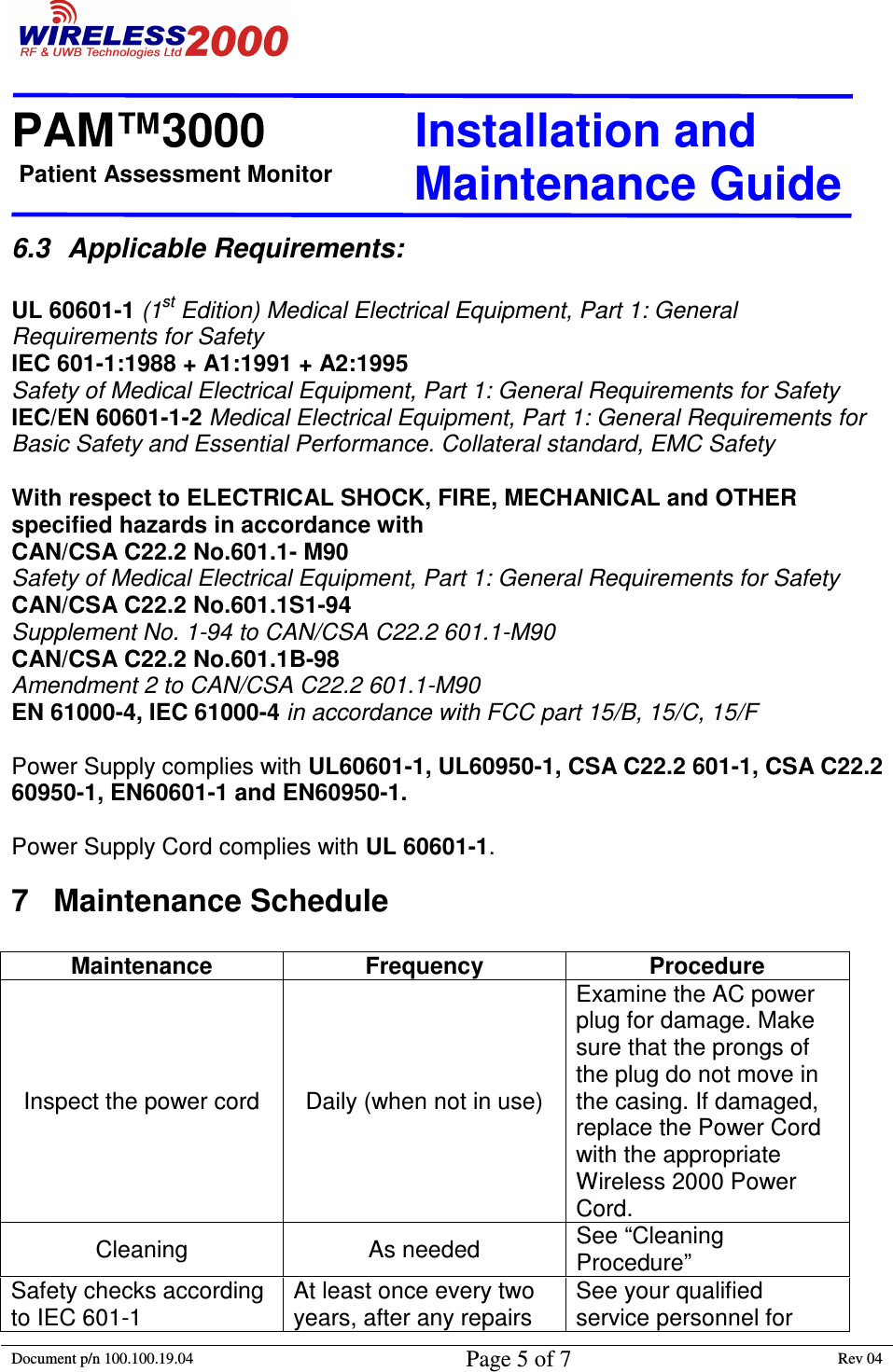 Patient Assessment Monitor                                                                  PAM™3000                       Installation and   Maintenance Guide  Document p/n 100.100.19.04 Page 5 of 7 Rev 04                                                                                                                                         6.3  Applicable Requirements:   UL 60601-1 (1st Edition) Medical Electrical Equipment, Part 1: General Requirements for Safety IEC 601-1:1988 + A1:1991 + A2:1995  Safety of Medical Electrical Equipment, Part 1: General Requirements for Safety  IEC/EN 60601-1-2 Medical Electrical Equipment, Part 1: General Requirements for Basic Safety and Essential Performance. Collateral standard, EMC Safety  With respect to ELECTRICAL SHOCK, FIRE, MECHANICAL and OTHER specified hazards in accordance with  CAN/CSA C22.2 No.601.1- M90   Safety of Medical Electrical Equipment, Part 1: General Requirements for Safety CAN/CSA C22.2 No.601.1S1-94  Supplement No. 1-94 to CAN/CSA C22.2 601.1-M90 CAN/CSA C22.2 No.601.1B-98  Amendment 2 to CAN/CSA C22.2 601.1-M90 EN 61000-4, IEC 61000-4 in accordance with FCC part 15/B, 15/C, 15/F  Power Supply complies with UL60601-1, UL60950-1, CSA C22.2 601-1, CSA C22.2 60950-1, EN60601-1 and EN60950-1.  Power Supply Cord complies with UL 60601-1. 7  Maintenance Schedule   Maintenance  Frequency  Procedure Inspect the power cord  Daily (when not in use) Examine the AC power plug for damage. Make sure that the prongs of the plug do not move in the casing. If damaged, replace the Power Cord with the appropriate Wireless 2000 Power Cord. Cleaning  As needed  See “Cleaning Procedure” Safety checks according to IEC 601-1 At least once every two years, after any repairs See your qualified service personnel for 