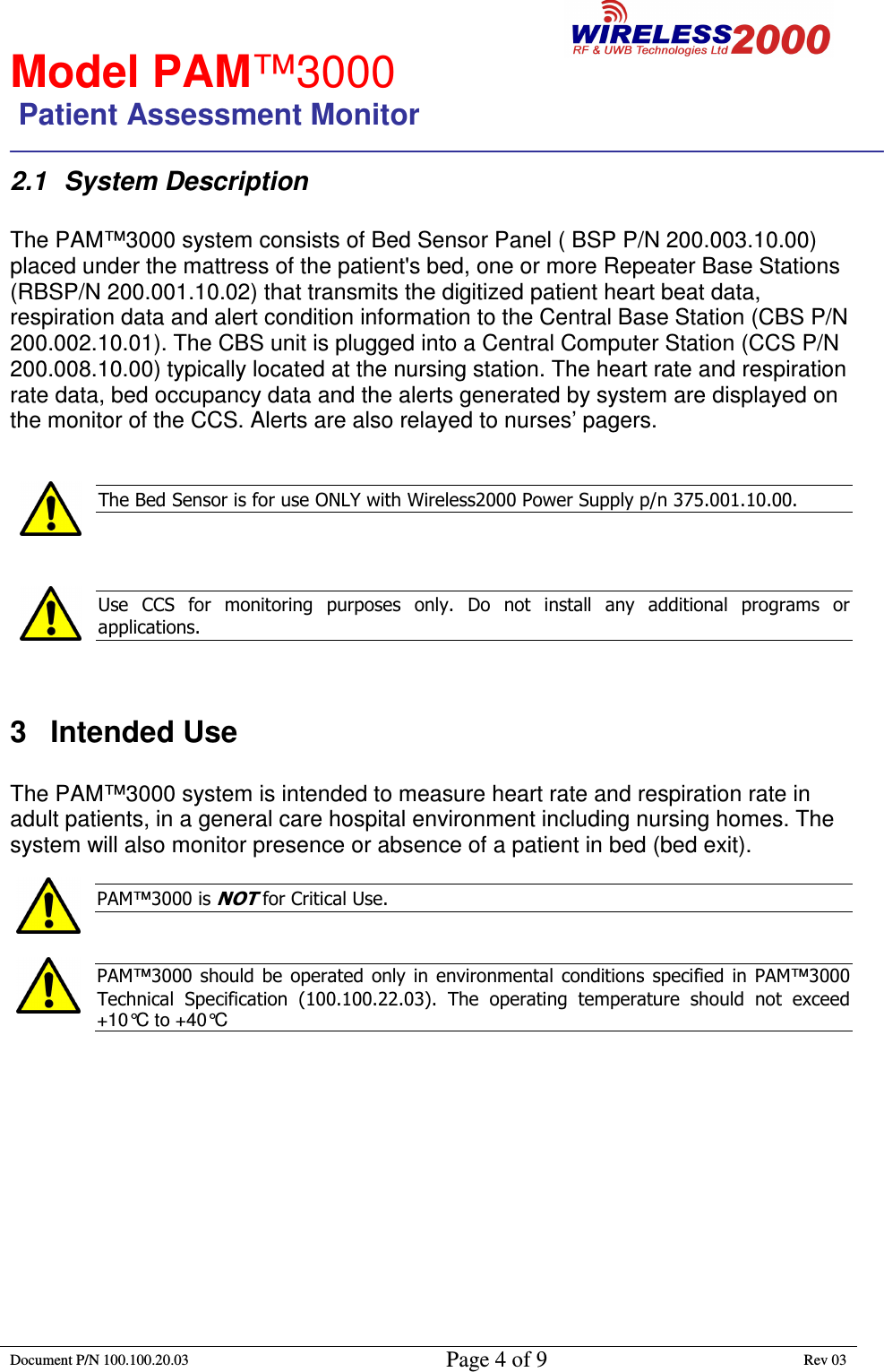                                                        Model PAM™3000                 Patient Assessment Monitor                                                                        Document P/N 100.100.20.03 Page 4 of 9 Rev 03                                                                                                                                         2.1  System Description  The PAM™3000 system consists of Bed Sensor Panel ( BSP P/N 200.003.10.00) placed under the mattress of the patient&apos;s bed, one or more Repeater Base Stations (RBSP/N 200.001.10.02) that transmits the digitized patient heart beat data, respiration data and alert condition information to the Central Base Station (CBS P/N 200.002.10.01). The CBS unit is plugged into a Central Computer Station (CCS P/N 200.008.10.00) typically located at the nursing station. The heart rate and respiration rate data, bed occupancy data and the alerts generated by system are displayed on the monitor of the CCS. Alerts are also relayed to nurses’ pagers.   The Bed Sensor is for use ONLY with Wireless2000 Power Supply p/n 375.001.10.00.     Use  CCS  for  monitoring  purposes  only.  Do  not  install  any  additional  programs  or applications.    3  Intended Use  The PAM™3000 system is intended to measure heart rate and respiration rate in adult patients, in a general care hospital environment including nursing homes. The system will also monitor presence or absence of a patient in bed (bed exit).  PAM™3000 is NOT for Critical Use.    PAM™3000  should  be  operated  only in environmental  conditions  specified  in  PAM™3000 Technical  Specification  (100.100.22.03).  The  operating  temperature  should  not  exceed +10°C to +40°C            