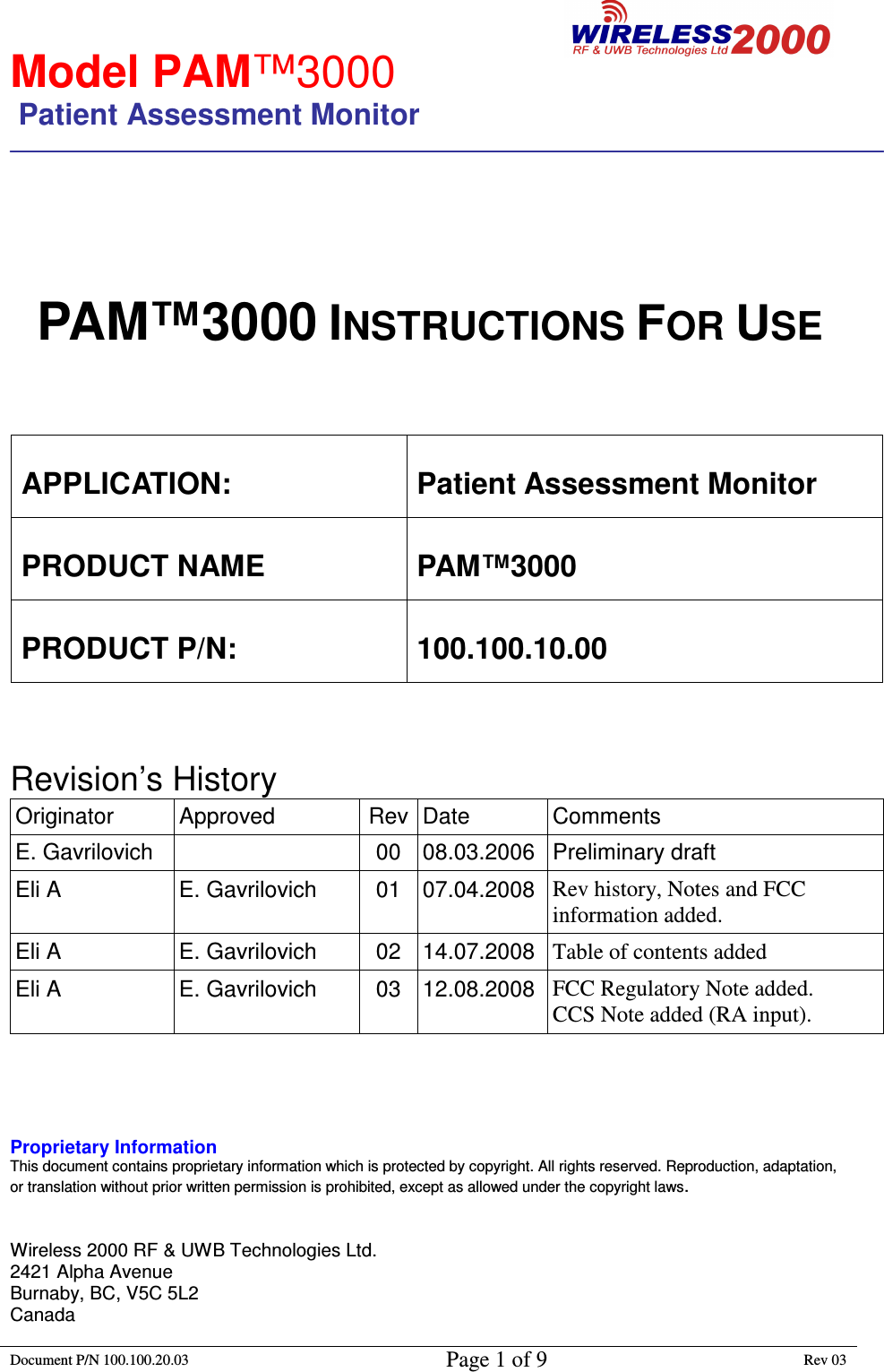                                                        Model PAM™3000                 Patient Assessment Monitor                                                                        Document P/N 100.100.20.03 Page 1 of 9 Rev 03                                                                                                                                             PAM™3000 INSTRUCTIONS FOR USE    APPLICATION:  Patient Assessment Monitor PRODUCT NAME  PAM™3000 PRODUCT P/N:  100.100.10.00    Revision’s History  Originator  Approved  Rev Date  Comments E. Gavrilovich    00  08.03.2006  Preliminary draft Eli A  E. Gavrilovich  01  07.04.2008 Rev history, Notes and FCC information added. Eli A  E. Gavrilovich  02  14.07.2008 Table of contents added Eli A  E. Gavrilovich  03  12.08.2008 FCC Regulatory Note added. CCS Note added (RA input).     Proprietary Information This document contains proprietary information which is protected by copyright. All rights reserved. Reproduction, adaptation, or translation without prior written permission is prohibited, except as allowed under the copyright laws.   Wireless 2000 RF &amp; UWB Technologies Ltd.                          2421 Alpha Avenue                                                                 Burnaby, BC, V5C 5L2 Canada 