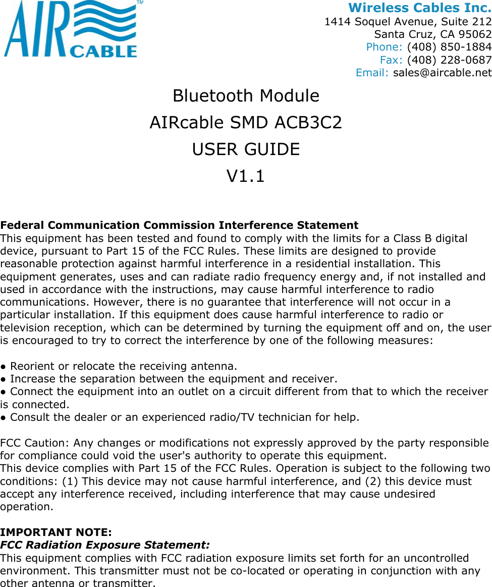 Wireless Cables Inc. 1414 Soquel Avenue, Suite 212 Santa Cruz, CA 95062 Phone: (408) 850-1884 Fax: (408) 228-0687 Email: sales@aircable.net Bluetooth Module AIRcable SMD ACB3C2 USER GUIDE V1.1  Federal Communication Commission Interference Statement This equipment has been tested and found to comply with the limits for a Class B digital device, pursuant to Part 15 of the FCC Rules. These limits are designed to provide reasonable protection against harmful interference in a residential installation. This equipment generates, uses and can radiate radio frequency energy and, if not installed and used in accordance with the instructions, may cause harmful interference to radio communications. However, there is no guarantee that interference will not occur in a particular installation. If this equipment does cause harmful interference to radio or television reception, which can be determined by turning the equipment off and on, the user is encouraged to try to correct the interference by one of the following measures:  ● Reorient or relocate the receiving antenna. ● Increase the separation between the equipment and receiver. ● Connect the equipment into an outlet on a circuit different from that to which the receiver is connected. ● Consult the dealer or an experienced radio/TV technician for help.  FCC Caution: Any changes or modifications not expressly approved by the party responsible for compliance could void the user's authority to operate this equipment. This device complies with Part 15 of the FCC Rules. Operation is subject to the following two conditions: (1) This device may not cause harmful interference, and (2) this device must accept any interference received, including interference that may cause undesired operation.  IMPORTANT NOTE: FCC Radiation Exposure Statement: This equipment complies with FCC radiation exposure limits set forth for an uncontrolled environment. This transmitter must not be co-located or operating in conjunction with any other antenna or transmitter. 