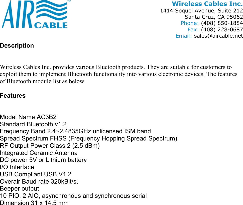 Wireless Cables Inc. 1414 Soquel Avenue, Suite 212 Santa Cruz, CA 95062 Phone: (408) 850-1884 Fax: (408) 228-0687 Email: sales@aircable.net Description   Wireless Cables Inc. provides various Bluetooth products. They are suitable for customers to exploit them to implement Bluetooth functionality into various electronic devices. The features of Bluetooth module list as below:  Features   Model Name AC3B2 Standard Bluetooth v1.2 Frequency Band 2.4~2.4835GHz unlicensed ISM band Spread Spectrum FHSS (Frequency Hopping Spread Spectrum) RF Output Power Class 2 (2.5 dBm) Integrated Ceramic Antenna DC power 5V or Lithium battery I/O Interface USB Compliant USB V1.2 Overair Baud rate 320kBit/s,  Beeper output 10 PIO, 2 AIO, asynchronous and synchronous serial Dimension 31 x 14.5 mm   