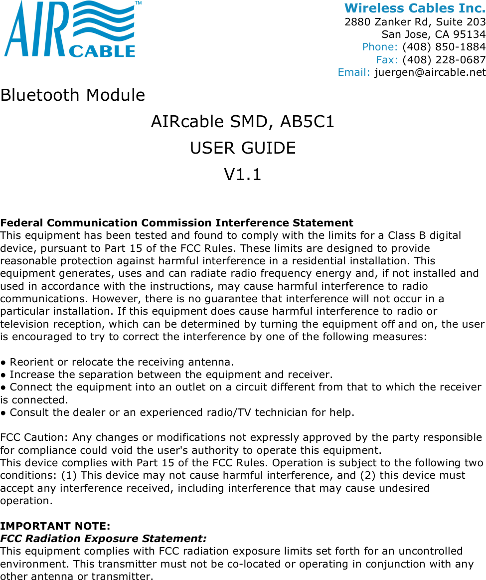 Wireless Cables Inc. 2880 Zanker Rd, Suite 203 San Jose, CA 95134 Phone: (408) 850-1884 Fax: (408) 228-0687 Email: juergen@aircable.net Bluetooth Module AIRcable SMD, AB5C1 USER GUIDE V1.1  Federal Communication Commission Interference Statement This equipment has been tested and found to comply with the limits for a Class B digital device, pursuant to Part 15 of the FCC Rules. These limits are designed to provide reasonable protection against harmful interference in a residential installation. This equipment generates, uses and can radiate radio frequency energy and, if not installed and used in accordance with the instructions, may cause harmful interference to radio communications. However, there is no guarantee that interference will not occur in a particular installation. If this equipment does cause harmful interference to radio or television reception, which can be determined by turning the equipment off and on, the user is encouraged to try to correct the interference by one of the following measures:  ● Reorient or relocate the receiving antenna. ● Increase the separation between the equipment and receiver. ● Connect the equipment into an outlet on a circuit different from that to which the receiver is connected. ● Consult the dealer or an experienced radio/TV technician for help.  FCC Caution: Any changes or modifications not expressly approved by the party responsible for compliance could void the user's authority to operate this equipment. This device complies with Part 15 of the FCC Rules. Operation is subject to the following two conditions: (1) This device may not cause harmful interference, and (2) this device must accept any interference received, including interference that may cause undesired operation.  IMPORTANT NOTE: FCC Radiation Exposure Statement: This equipment complies with FCC radiation exposure limits set forth for an uncontrolled environment. This transmitter must not be co-located or operating in conjunction with any other antenna or transmitter. 