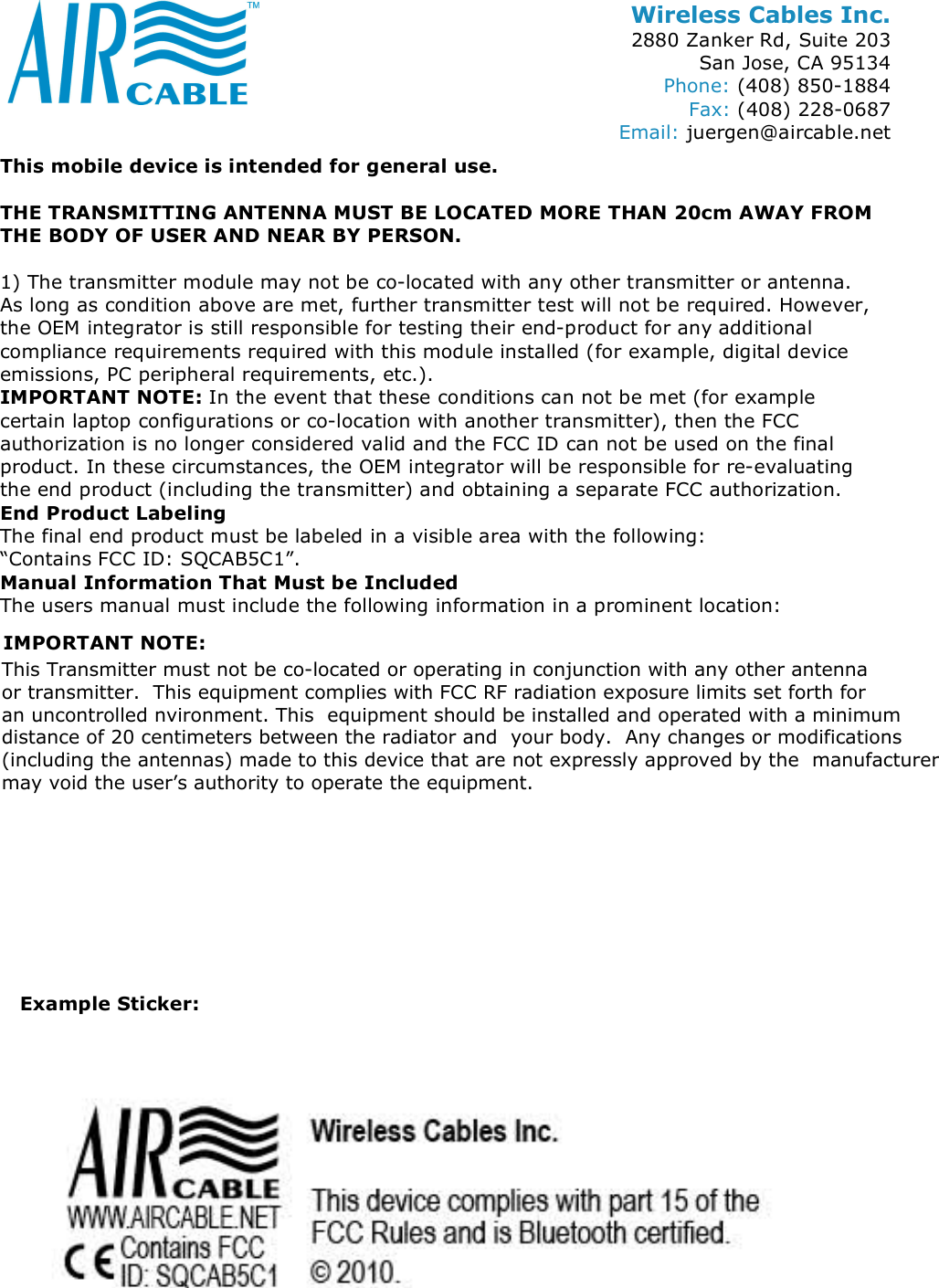 Wireless Cables Inc. 2880 Zanker Rd, Suite 203 San Jose, CA 95134 Phone: (408) 850-1884 Fax: (408) 228-0687 Email: juergen@aircable.net This mobile device is intended for general use.  THE TRANSMITTING ANTENNA MUST BE LOCATED MORE THAN 20cm AWAY FROM THE BODY OF USER AND NEAR BY PERSON.  1) The transmitter module may not be co-located with any other transmitter or antenna. As long as condition above are met, further transmitter test will not be required. However, the OEM integrator is still responsible for testing their end-product for any additional compliance requirements required with this module installed (for example, digital device emissions, PC peripheral requirements, etc.). IMPORTANT NOTE: In the event that these conditions can not be met (for example certain laptop configurations or co-location with another transmitter), then the FCC authorization is no longer considered valid and the FCC ID can not be used on the final product. In these circumstances, the OEM integrator will be responsible for re-evaluating the end product (including the transmitter) and obtaining a separate FCC authorization. End Product Labeling The final end product must be labeled in a visible area with the following:  &ldquo;Contains FCC ID: SQCAB5C1&rdquo;. Manual Information That Must be Included The users manual must include the following information in a prominent location:   Example Sticker: This Transmitter must not be co-located or operating in conjunction with any other antenna or transmitter.  This equipment complies with FCC RF radiation exposure limits set forth for an uncontrolled nvironment. This  equipment should be installed and operated with a minimum distance of 20 centimeters between the radiator and  your body.  Any changes or modifications (including the antennas) made to this device that are not expressly approved by the  manufacturermay void the user&rsquo;s authority to operate the equipment. IMPORTANT NOTE: 