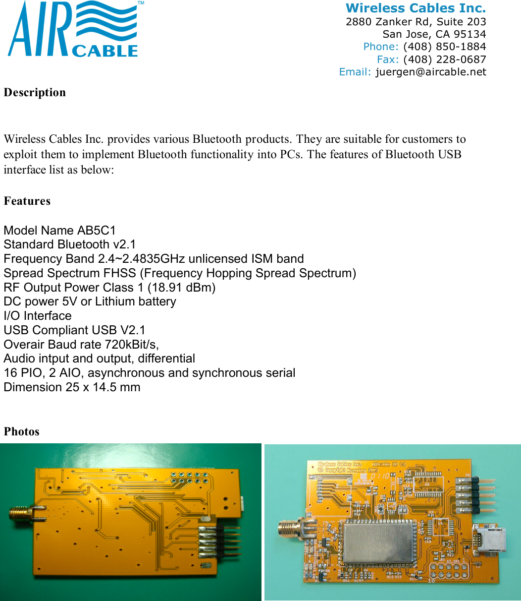 Wireless Cables Inc. 2880 Zanker Rd, Suite 203 San Jose, CA 95134 Phone: (408) 850-1884 Fax: (408) 228-0687 Email: juergen@aircable.net Description   Wireless Cables Inc. provides various Bluetooth products. They are suitable for customers to exploit them to implement Bluetooth functionality into PCs. The features of Bluetooth USB interface list as below:  Features  Model Name AB5C1 Standard Bluetooth v2.1 Frequency Band 2.4~2.4835GHz unlicensed ISM band Spread Spectrum FHSS (Frequency Hopping Spread Spectrum) RF Output Power Class 1 (18.91 dBm) DC power 5V or Lithium battery I/O Interface USB Compliant USB V2.1 Overair Baud rate 720kBit/s,  Audio intput and output, differential 16 PIO, 2 AIO, asynchronous and synchronous serial Dimension 25 x 14.5 mm   Photos  