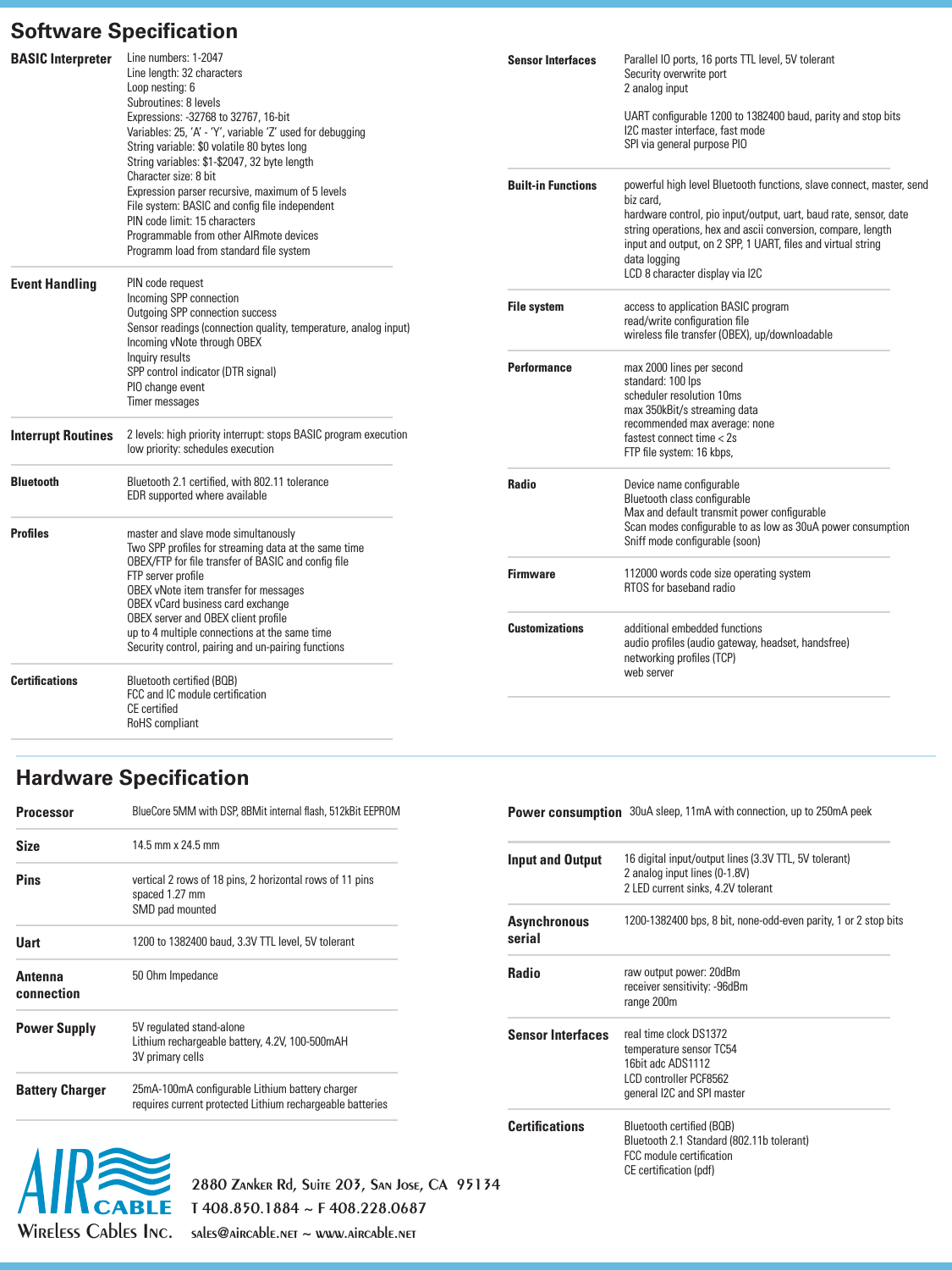 Wireless Cables Inc.2880 Zanker Rd, Suite 203, San Jose, CA  95134T 408.850.1884 ~ F 408.228.0687sales@aircable.net ~ www.aircable.netSoftware SpeciﬁcationHardware SpeciﬁcationBASIC Interpreter Line numbers: 1-2047Line length: 32 charactersLoop nesting: 6Subroutines: 8 levelsExpressions: -32768 to 32767, 16-bitVariables: 25, &lsquo;A&rsquo; - &lsquo;Y&rsquo;, variable &lsquo;Z&rsquo; used for debuggingString variable: $0 volatile 80 bytes longString variables: $1-$2047, 32 byte lengthCharacter size: 8 bitExpression parser recursive, maximum of 5 levelsFile system: BASIC and conﬁg ﬁle independentPIN code limit: 15 charactersProgrammable from other AIRmote devicesProgramm load from standard ﬁle systemEvent Handling PIN code requestIncoming SPP connectionOutgoing SPP connection successSensor readings (connection quality, temperature, analog input)Incoming vNote through OBEXInquiry resultsSPP control indicator (DTR signal)PIO change eventTimer messagesInterrupt Routines 2 levels: high priority interrupt: stops BASIC program executionlow priority: schedules executionBluetooth Bluetooth 2.1 certiﬁed, with 802.11 toleranceEDR supported where availableProﬁles master and slave mode simultanouslyTwo SPP proﬁles for streaming data at the same timeOBEX/FTP for ﬁle transfer of BASIC and conﬁg ﬁleFTP server proﬁleOBEX vNote item transfer for messagesOBEX vCard business card exchange OBEX server and OBEX client proﬁleup to 4 multiple connections at the same timeSecurity control, pairing and un-pairing functionsCertiﬁcations Bluetooth certiﬁed (BQB)FCC and IC module certiﬁcationCE certiﬁedRoHS compliantSensor Interfaces Parallel IO ports, 16 ports TTL level, 5V tolerantSecurity overwrite port2 analog inputUART conﬁgurable 1200 to 1382400 baud, parity and stop bitsI2C master interface, fast modeSPI via general purpose PIOBuilt-in Functions powerful high level Bluetooth functions, slave connect, master, send biz card, hardware control, pio input/output, uart, baud rate, sensor, datestring operations, hex and ascii conversion, compare, lengthinput and output, on 2 SPP, 1 UART, ﬁles and virtual stringdata loggingLCD 8 character display via I2CFile system access to application BASIC programread/write conﬁguration ﬁlewireless ﬁle transfer (OBEX), up/downloadablePerformance max 2000 lines per secondstandard: 100 lpsscheduler resolution 10msmax 350kBit/s streaming datarecommended max average: nonefastest connect time < 2sFTP ﬁle system: 16 kbps, Radio Device name conﬁgurableBluetooth class conﬁgurableMax and default transmit power conﬁgurableScan modes conﬁgurable to as low as 30uA power consumptionSniff mode conﬁgurable (soon)Firmware  112000 words code size operating systemRTOS for baseband radioCustomizations additional embedded functionsaudio proﬁles (audio gateway, headset, handsfree)networking proﬁles (TCP)web serverProcessorBlueCore 5MM with DSP, 8BMit internal ﬂash, 512kBit EEPROMSize 14.5 mm x 24.5 mm Pins vertical 2 rows of 18 pins, 2 horizontal rows of 11 pinsspaced 1.27 mmSMD pad mountedUart 1200 to 1382400 baud, 3.3V TTL level, 5V tolerantAntenna connection50 Ohm Impedance Power Supply 5V regulated stand-aloneLithium rechargeable battery, 4.2V, 100-500mAH3V primary cellsBattery Charger 25mA-100mA conﬁgurable Lithium battery chargerrequires current protected Lithium rechargeable batteriesPower consumption   30uA sleep, 11mA with connection, up to 250mA peek Input and Output 16 digital input/output lines (3.3V TTL, 5V tolerant)2 analog input lines (0-1.8V)2 LED current sinks, 4.2V tolerantAsynchronous serial1200-1382400 bps, 8 bit, none-odd-even parity, 1 or 2 stop bitsRadio raw output power: 20dBmreceiver sensitivity: -96dBmrange 200mSensor Interfaces real time clock DS1372temperature sensor TC5416bit adc ADS1112LCD controller PCF8562general I2C and SPI masterCertiﬁcations Bluetooth certiﬁed (BQB)Bluetooth 2.1 Standard (802.11b tolerant)FCC module certiﬁcationCE certiﬁcation (pdf)