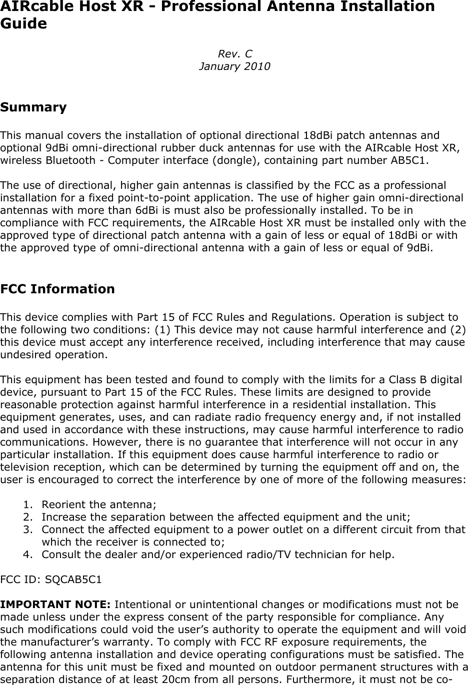 AIRcable Host XR - Professional Antenna InstallationGuideRev. CJanuary 2010SummaryThis manual covers the installation of optional directional 18dBi patch antennas andoptional 9dBi omni-directional rubber duck antennas for use with the AIRcable Host XR,wireless Bluetooth - Computer interface (dongle), containing part number AB5C1.The use of directional, higher gain antennas is classified by the FCC as a professionalinstallation for a fixed point-to-point application. The use of higher gain omni-directionalantennas with more than 6dBi is must also be professionally installed. To be incompliance with FCC requirements, the AIRcable Host XR must be installed only with theapproved type of directional patch antenna with a gain of less or equal of 18dBi or withthe approved type of omni-directional antenna with a gain of less or equal of 9dBi.FCC InformationThis device complies with Part 15 of FCC Rules and Regulations. Operation is subject tothe following two conditions: (1) This device may not cause harmful interference and (2)this device must accept any interference received, including interference that may causeundesired operation.This equipment has been tested and found to comply with the limits for a Class B digitaldevice, pursuant to Part 15 of the FCC Rules. These limits are designed to providereasonable protection against harmful interference in a residential installation. Thisequipment generates, uses, and can radiate radio frequency energy and, if not installedand used in accordance with these instructions, may cause harmful interference to radiocommunications. However, there is no guarantee that interference will not occur in anyparticular installation. If this equipment does cause harmful interference to radio ortelevision reception, which can be determined by turning the equipment off and on, theuser is encouraged to correct the interference by one of more of the following measures:1. Reorient the antenna;2. Increase the separation between the affected equipment and the unit;3. Connect the affected equipment to a power outlet on a different circuit from thatwhich the receiver is connected to;4. Consult the dealer and/or experienced radio/TV technician for help.FCC ID: SQCAB5C1IMPORTANT NOTE: Intentional or unintentional changes or modifications must not bemade unless under the express consent of the party responsible for compliance. Anysuch modifications could void the user&rsquo;s authority to operate the equipment and will voidthe manufacturer&rsquo;s warranty. To comply with FCC RF exposure requirements, thefollowing antenna installation and device operating configurations must be satisfied. Theantenna for this unit must be fixed and mounted on outdoor permanent structures with aseparation distance of at least 20cm from all persons. Furthermore, it must not be co-