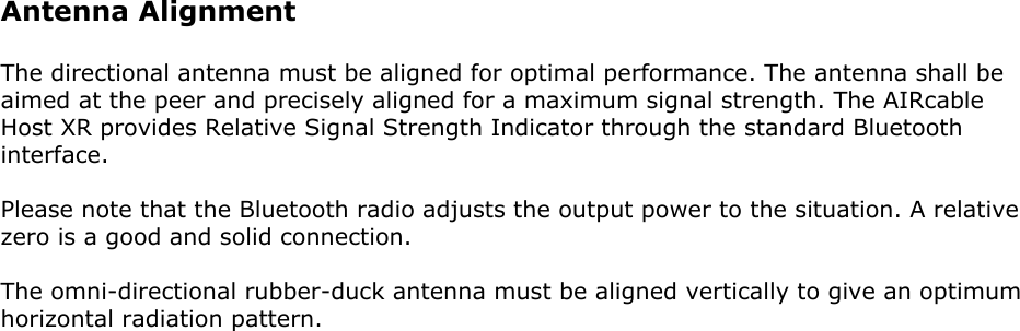 Antenna AlignmentThe directional antenna must be aligned for optimal performance. The antenna shall beaimed at the peer and precisely aligned for a maximum signal strength. The AIRcableHost XR provides Relative Signal Strength Indicator through the standard Bluetoothinterface.Please note that the Bluetooth radio adjusts the output power to the situation. A relativezero is a good and solid connection.The omni-directional rubber-duck antenna must be aligned vertically to give an optimumhorizontal radiation pattern.
