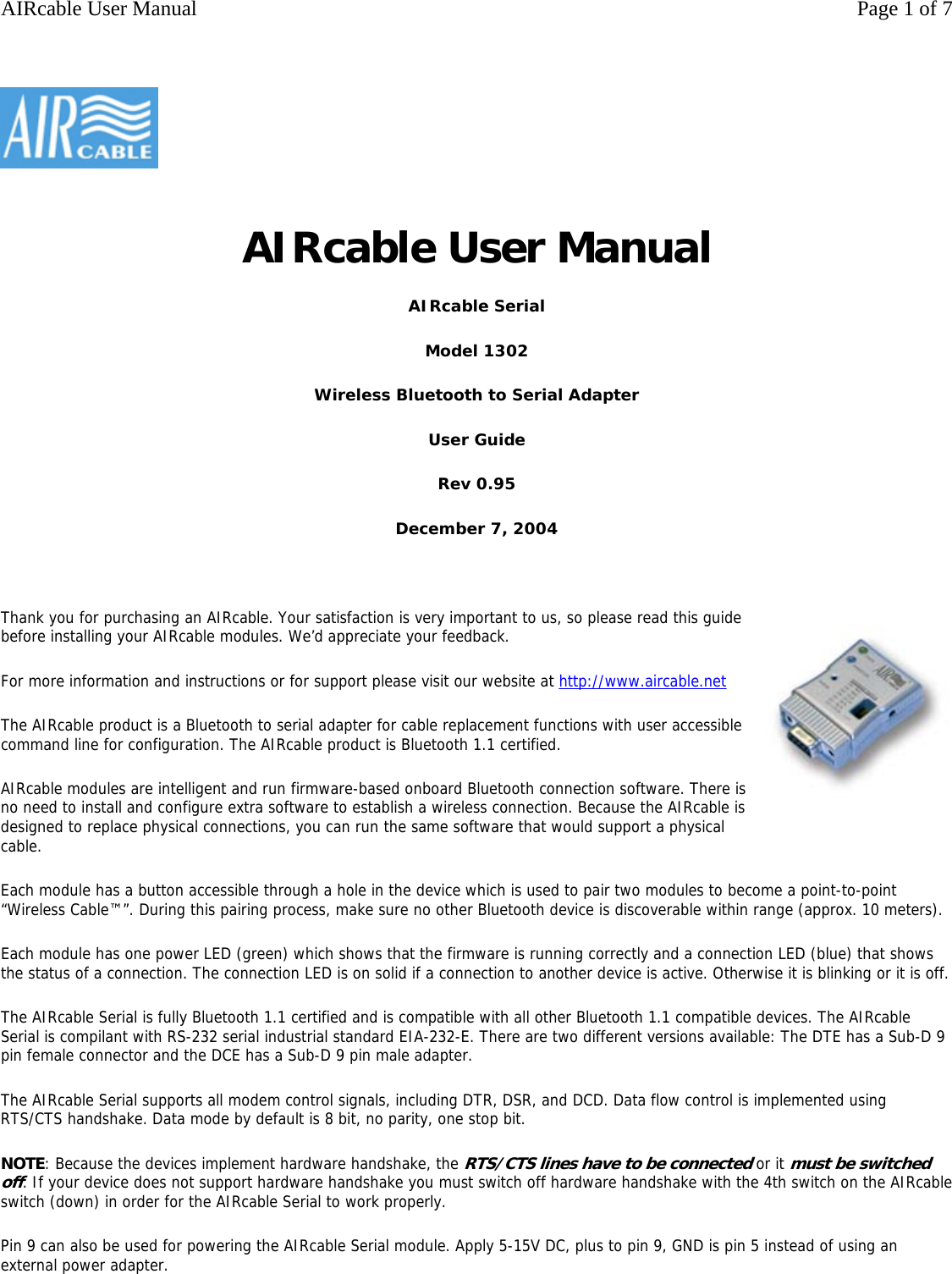 AIRcable User Manual AIRcable Serial Model 1302 Wireless Bluetooth to Serial Adapter User Guide Rev 0.95 December 7, 2004   Thank you for purchasing an AIRcable. Your satisfaction is very important to us, so please read this guide before installing your AIRcable modules. We&rsquo;d appreciate your feedback. For more information and instructions or for support please visit our website at http://www.aircable.net The AIRcable product is a Bluetooth to serial adapter for cable replacement functions with user accessible command line for configuration. The AIRcable product is Bluetooth 1.1 certified. AIRcable modules are intelligent and run firmware-based onboard Bluetooth connection software. There is no need to install and configure extra software to establish a wireless connection. Because the AIRcable is designed to replace physical connections, you can run the same software that would support a physical cable. Each module has a button accessible through a hole in the device which is used to pair two modules to become a point-to-point &ldquo;Wireless Cable&trade;&rdquo;. During this pairing process, make sure no other Bluetooth device is discoverable within range (approx. 10 meters). Each module has one power LED (green) which shows that the firmware is running correctly and a connection LED (blue) that shows the status of a connection. The connection LED is on solid if a connection to another device is active. Otherwise it is blinking or it is off.The AIRcable Serial is fully Bluetooth 1.1 certified and is compatible with all other Bluetooth 1.1 compatible devices. The AIRcable Serial is compilant with RS-232 serial industrial standard EIA-232-E. There are two different versions available: The DTE has a Sub-D 9 pin female connector and the DCE has a Sub-D 9 pin male adapter. The AIRcable Serial supports all modem control signals, including DTR, DSR, and DCD. Data flow control is implemented using RTS/CTS handshake. Data mode by default is 8 bit, no parity, one stop bit. NOTE: Because the devices implement hardware handshake, the RTS/CTS lines have to be connected or it must be switched off. If your device does not support hardware handshake you must switch off hardware handshake with the 4th switch on the AIRcable switch (down) in order for the AIRcable Serial to work properly.  Pin 9 can also be used for powering the AIRcable Serial module. Apply 5-15V DC, plus to pin 9, GND is pin 5 instead of using an external power adapter.     Page 1 of 7AIRcable User Manual