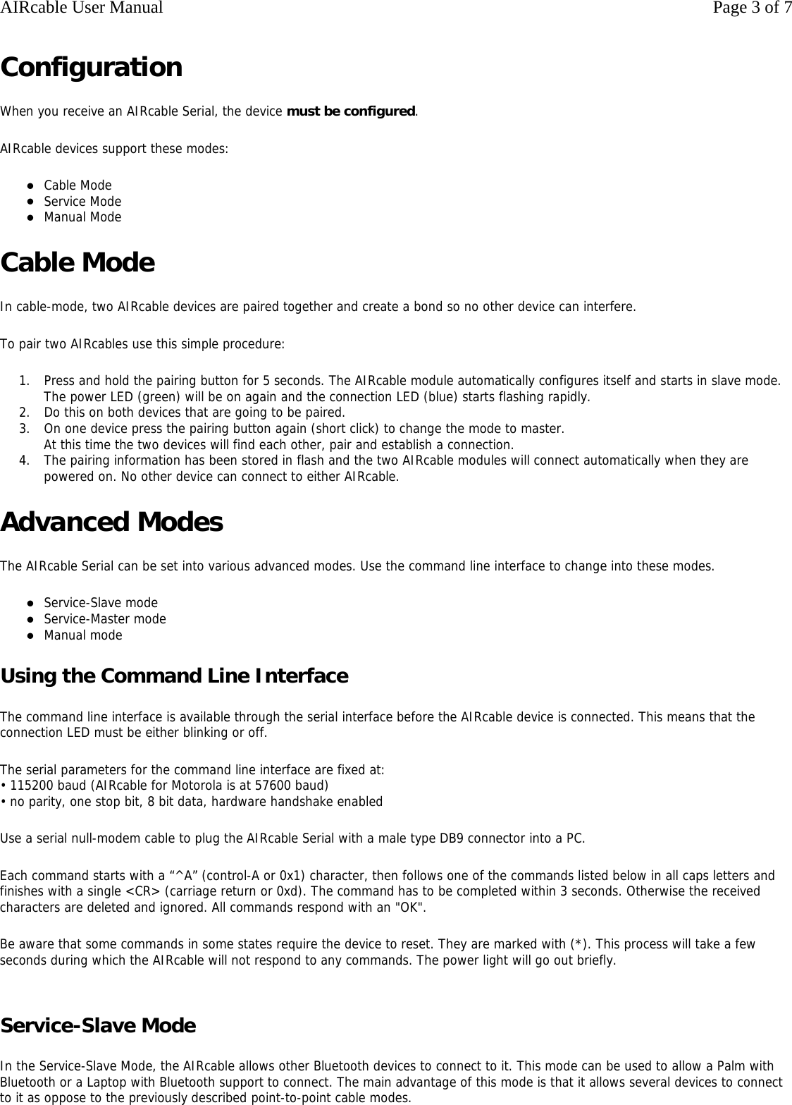 Configuration When you receive an AIRcable Serial, the device must be configured. AIRcable devices support these modes: zCable Mode  zService Mode  zManual Mode  Cable Mode In cable-mode, two AIRcable devices are paired together and create a bond so no other device can interfere. To pair two AIRcables use this simple procedure:  1. Press and hold the pairing button for 5 seconds. The AIRcable module automatically configures itself and starts in slave mode. The power LED (green) will be on again and the connection LED (blue) starts flashing rapidly.  2. Do this on both devices that are going to be paired.  3. On one device press the pairing button again (short click) to change the mode to master.  At this time the two devices will find each other, pair and establish a connection.  4. The pairing information has been stored in flash and the two AIRcable modules will connect automatically when they are powered on. No other device can connect to either AIRcable.  Advanced Modes The AIRcable Serial can be set into various advanced modes. Use the command line interface to change into these modes. zService-Slave mode  zService-Master mode  zManual mode  Using the Command Line Interface The command line interface is available through the serial interface before the AIRcable device is connected. This means that the connection LED must be either blinking or off. The serial parameters for the command line interface are fixed at: &bull; 115200 baud (AIRcable for Motorola is at 57600 baud) &bull; no parity, one stop bit, 8 bit data, hardware handshake enabled Use a serial null-modem cable to plug the AIRcable Serial with a male type DB9 connector into a PC. Each command starts with a &ldquo;^A&rdquo; (control-A or 0x1) character, then follows one of the commands listed below in all caps letters and finishes with a single <CR> (carriage return or 0xd). The command has to be completed within 3 seconds. Otherwise the received characters are deleted and ignored. All commands respond with an "OK". Be aware that some commands in some states require the device to reset. They are marked with (*). This process will take a few seconds during which the AIRcable will not respond to any commands. The power light will go out briefly.  Service-Slave Mode In the Service-Slave Mode, the AIRcable allows other Bluetooth devices to connect to it. This mode can be used to allow a Palm with Bluetooth or a Laptop with Bluetooth support to connect. The main advantage of this mode is that it allows several devices to connect to it as oppose to the previously described point-to-point cable modes. Page 3 of 7AIRcable User Manual