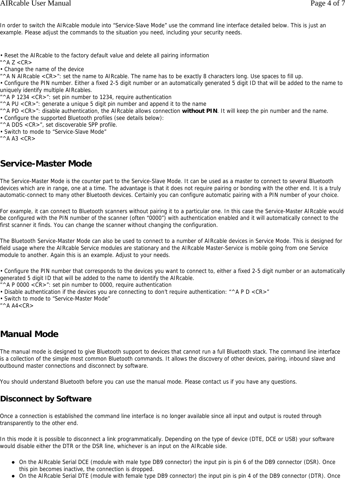 In order to switch the AIRcable module into &ldquo;Service-Slave Mode&rdquo; use the command line interface detailed below. This is just an example. Please adjust the commands to the situation you need, including your security needs.  &bull; Reset the AIRcable to the factory default value and delete all pairing information "^A Z <CR> &bull; Change the name of the device &rdquo;^A N AIRcable <CR>&rdquo;: set the name to AIRcable. The name has to be exactly 8 characters long. Use spaces to fill up. &bull; Configure the PIN number. Either a fixed 2-5 digit number or an automatically generated 5 digit ID that will be added to the name to uniquely identify multiple AIRcables. &rdquo;^A P 1234 <CR>&rdquo;: set pin number to 1234, require authentication &rdquo;^A PU <CR>&rdquo;: generate a unique 5 digit pin number and append it to the name &rdquo;^A PD <CR>&rdquo;: disable authentication, the AIRcable allows connection without PIN. It will keep the pin number and the name. &bull; Configure the supported Bluetooth profiles (see details below): &rdquo;^A DDS <CR>&rdquo;, set discoverable SPP profile. &bull; Switch to mode to &ldquo;Service-Slave Mode&rdquo; &rdquo;^A A3 <CR>  Service-Master Mode The Service-Master Mode is the counter part to the Service-Slave Mode. It can be used as a master to connect to several Bluetooth devices which are in range, one at a time. The advantage is that it does not require pairing or bonding with the other end. It is a truly automatic-connect to many other Bluetooth devices. Certainly you can configure automatic pairing with a PIN number of your choice. For example, it can connect to Bluetooth scanners without pairing it to a particular one. In this case the Service-Master AIRcable would be configured with the PIN number of the scanner (often &ldquo;0000&rdquo;) with authentication enabled and it will automatically connect to the first scanner it finds. You can change the scanner without changing the configuration. The Bluetooth Service-Master Mode can also be used to connect to a number of AIRcable devices in Service Mode. This is designed for field usage where the AIRcable Service modules are stationary and the AIRcable Master-Service is mobile going from one Service module to another. Again this is an example. Adjust to your needs. &bull; Configure the PIN number that corresponds to the devices you want to connect to, either a fixed 2-5 digit number or an automatically generated 5 digit ID that will be added to the name to identify the AIRcable. &rdquo;^A P 0000 <CR>&rdquo;: set pin number to 0000, require authentication &bull; Disable authentication if the devices you are connecting to don&rsquo;t require authentication: &ldquo;^A P D <CR>&rdquo; &bull; Switch to mode to &ldquo;Service-Master Mode&rdquo; &rdquo;^A A4<CR>  Manual Mode The manual mode is designed to give Bluetooth support to devices that cannot run a full Bluetooth stack. The command line interface is a collection of the simple most common Bluetooth commands. It allows the discovery of other devices, pairing, inbound slave and outbound master connections and disconnect by software. You should understand Bluetooth before you can use the manual mode. Please contact us if you have any questions. Disconnect by Software Once a connection is established the command line interface is no longer available since all input and output is routed through transparently to the other end. In this mode it is possible to disconnect a link programmatically. Depending on the type of device (DTE, DCE or USB) your software would disable either the DTR or the DSR line, whichever is an input on the AIRcable side. zOn the AIRcable Serial DCE (module with male type DB9 connector) the input pin is pin 6 of the DB9 connector (DSR). Once this pin becomes inactive, the connection is dropped.  zOn the AIRcable Serial DTE (module with female type DB9 connector) the input pin is pin 4 of the DB9 connector (DTR). Once Page 4 of 7AIRcable User Manual