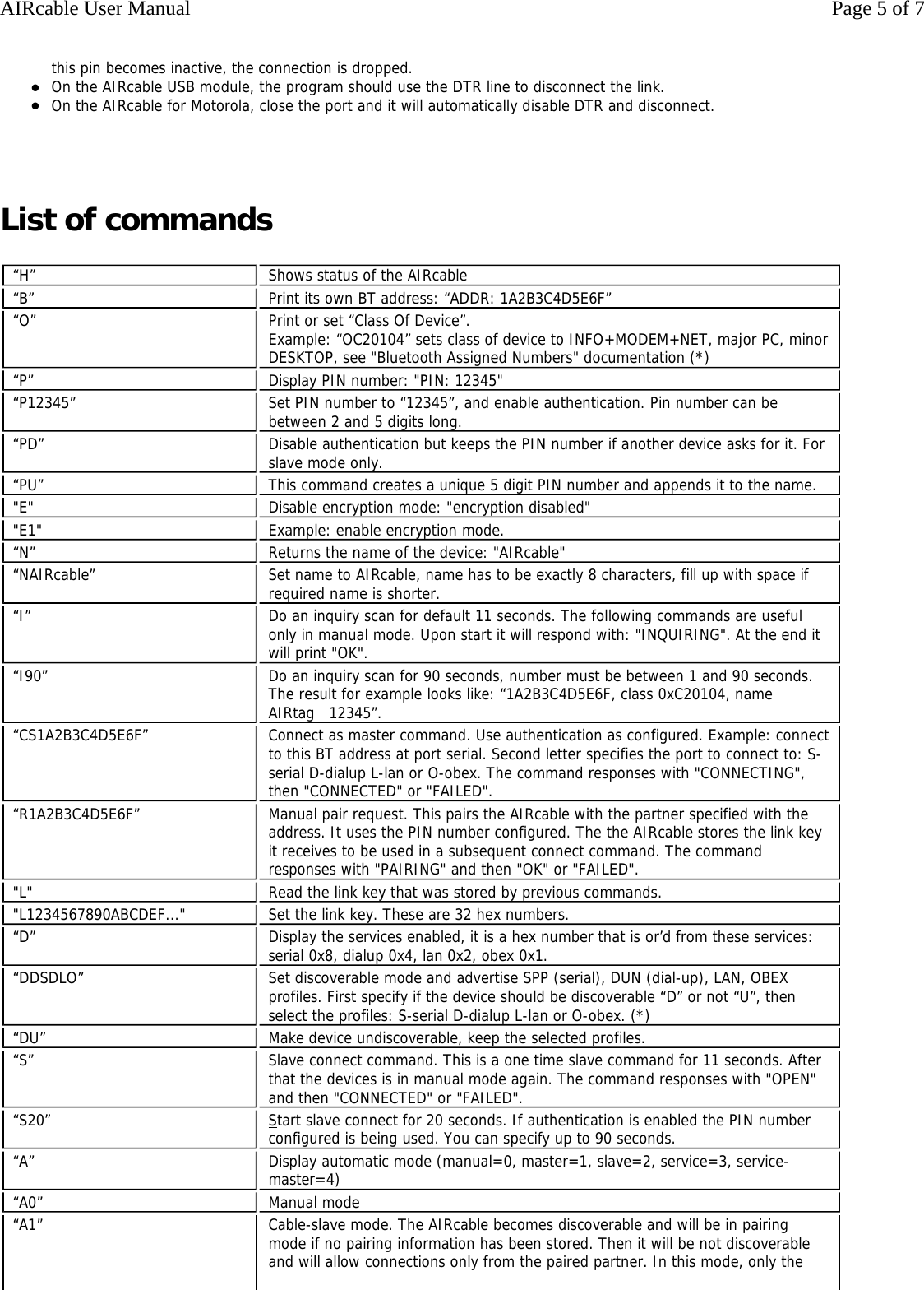 this pin becomes inactive, the connection is dropped.  zOn the AIRcable USB module, the program should use the DTR line to disconnect the link.  zOn the AIRcable for Motorola, close the port and it will automatically disable DTR and disconnect.     List of commands &ldquo;H&rdquo;  Shows status of the AIRcable &ldquo;B&rdquo;  Print its own BT address: &ldquo;ADDR: 1A2B3C4D5E6F&rdquo; &ldquo;O&rdquo;  Print or set &ldquo;Class Of Device&rdquo;. Example: &ldquo;OC20104&rdquo; sets class of device to INFO+MODEM+NET, major PC, minor DESKTOP, see "Bluetooth Assigned Numbers" documentation (*) &ldquo;P&rdquo;  Display PIN number: "PIN: 12345" &ldquo;P12345&rdquo;  Set PIN number to &ldquo;12345&rdquo;, and enable authentication. Pin number can be between 2 and 5 digits long. &ldquo;PD&rdquo;  Disable authentication but keeps the PIN number if another device asks for it. For slave mode only. &ldquo;PU&rdquo;  This command creates a unique 5 digit PIN number and appends it to the name.  "E" Disable encryption mode: "encryption disabled""E1" Example: enable encryption mode. &ldquo;N&rdquo;  Returns the name of the device: "AIRcable" &ldquo;NAIRcable&rdquo;  Set name to AIRcable, name has to be exactly 8 characters, fill up with space if required name is shorter. &ldquo;I&rdquo;  Do an inquiry scan for default 11 seconds. The following commands are useful only in manual mode. Upon start it will respond with: "INQUIRING". At the end it will print "OK". &ldquo;I90&rdquo;  Do an inquiry scan for 90 seconds, number must be between 1 and 90 seconds. The result for example looks like: &ldquo;1A2B3C4D5E6F, class 0xC20104, name AIRtag   12345&rdquo;.  &ldquo;CS1A2B3C4D5E6F&rdquo;  Connect as master command. Use authentication as configured. Example: connect to this BT address at port serial. Second letter specifies the port to connect to: S-serial D-dialup L-lan or O-obex. The command responses with "CONNECTING", then "CONNECTED" or "FAILED". &ldquo;R1A2B3C4D5E6F&rdquo;  Manual pair request. This pairs the AIRcable with the partner specified with the address. It uses the PIN number configured. The the AIRcable stores the link key it receives to be used in a subsequent connect command. The command responses with "PAIRING" and then "OK" or "FAILED". "L" Read the link key that was stored by previous commands."L1234567890ABCDEF..." Set the link key. These are 32 hex numbers.&ldquo;D&rdquo;  Display the services enabled, it is a hex number that is or&rsquo;d from these services: serial 0x8, dialup 0x4, lan 0x2, obex 0x1. &ldquo;DDSDLO&rdquo;  Set discoverable mode and advertise SPP (serial), DUN (dial-up), LAN, OBEX profiles. First specify if the device should be discoverable &ldquo;D&rdquo; or not &ldquo;U&rdquo;, then select the profiles: S-serial D-dialup L-lan or O-obex. (*) &ldquo;DU&rdquo;  Make device undiscoverable, keep the selected profiles. &ldquo;S&rdquo;  Slave connect command. This is a one time slave command for 11 seconds. After that the devices is in manual mode again. The command responses with "OPEN" and then "CONNECTED" or "FAILED". &ldquo;S20&rdquo;  Start slave connect for 20 seconds. If authentication is enabled the PIN number configured is being used. You can specify up to 90 seconds. &ldquo;A&rdquo;  Display automatic mode (manual=0, master=1, slave=2, service=3, service-master=4) &ldquo;A0&rdquo;  Manual mode &ldquo;A1&rdquo;  Cable-slave mode. The AIRcable becomes discoverable and will be in pairing mode if no pairing information has been stored. Then it will be not discoverable and will allow connections only from the paired partner. In this mode, only the Page 5 of 7AIRcable User Manual