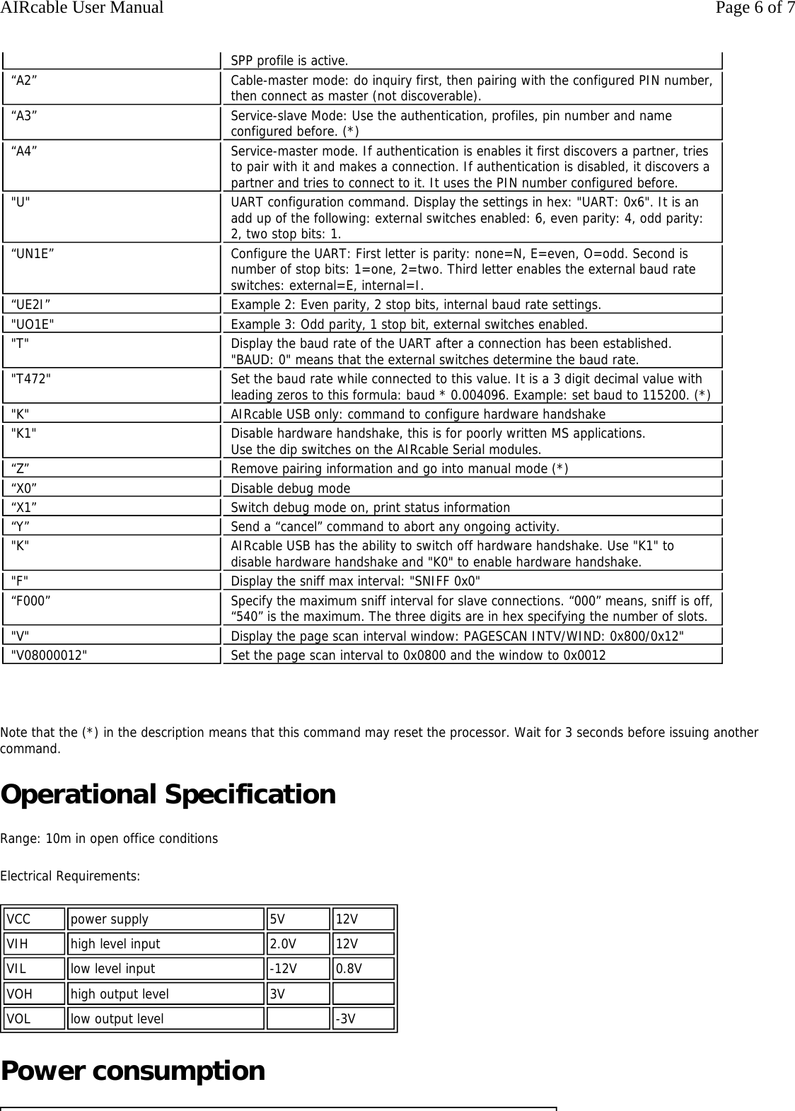   Note that the (*) in the description means that this command may reset the processor. Wait for 3 seconds before issuing another command. Operational Specification Range: 10m in open office conditions Electrical Requirements:  Power consumption SPP profile is active. &ldquo;A2&rdquo;  Cable-master mode: do inquiry first, then pairing with the configured PIN number, then connect as master (not discoverable).  &ldquo;A3&rdquo;  Service-slave Mode: Use the authentication, profiles, pin number and name configured before. (*) &ldquo;A4&rdquo;  Service-master mode. If authentication is enables it first discovers a partner, tries to pair with it and makes a connection. If authentication is disabled, it discovers a partner and tries to connect to it. It uses the PIN number configured before. "U" UART configuration command. Display the settings in hex: "UART: 0x6". It is an add up of the following: external switches enabled: 6, even parity: 4, odd parity: 2, two stop bits: 1.&ldquo;UN1E&rdquo;  Configure the UART: First letter is parity: none=N, E=even, O=odd. Second is number of stop bits: 1=one, 2=two. Third letter enables the external baud rate  switches: external=E, internal=I. &ldquo;UE2I&rdquo;  Example 2: Even parity, 2 stop bits, internal baud rate settings. "UO1E" Example 3: Odd parity, 1 stop bit, external switches enabled."T" Display the baud rate of the UART after a connection has been established. "BAUD: 0" means that the external switches determine the baud rate."T472" Set the baud rate while connected to this value. It is a 3 digit decimal value with leading zeros to this formula: baud * 0.004096. Example: set baud to 115200. (*)"K" AIRcable USB only: command to configure hardware handshake"K1" Disable hardware handshake, this is for poorly written MS applications. Use the dip switches on the AIRcable Serial modules.&ldquo;Z&rdquo;  Remove pairing information and go into manual mode (*) &ldquo;X0&rdquo;  Disable debug mode &ldquo;X1&rdquo;  Switch debug mode on, print status information &ldquo;Y&rdquo;  Send a &ldquo;cancel&rdquo; command to abort any ongoing activity. "K" AIRcable USB has the ability to switch off hardware handshake. Use "K1" to disable hardware handshake and "K0" to enable hardware handshake. "F" Display the sniff max interval: "SNIFF 0x0"&ldquo;F000&rdquo; Specify the maximum sniff interval for slave connections. &ldquo;000&rdquo; means, sniff is off, &ldquo;540&rdquo; is the maximum. The three digits are in hex specifying the number of slots."V" Display the page scan interval window: PAGESCAN INTV/WIND: 0x800/0x12" "V08000012"  Set the page scan interval to 0x0800 and the window to 0x0012 VCC power supply 5V 12VVIH high level input 2.0V 12VVIL low level input -12V 0.8VVOH high output level 3V  VOL low output level  -3VPage 6 of 7AIRcable User Manual