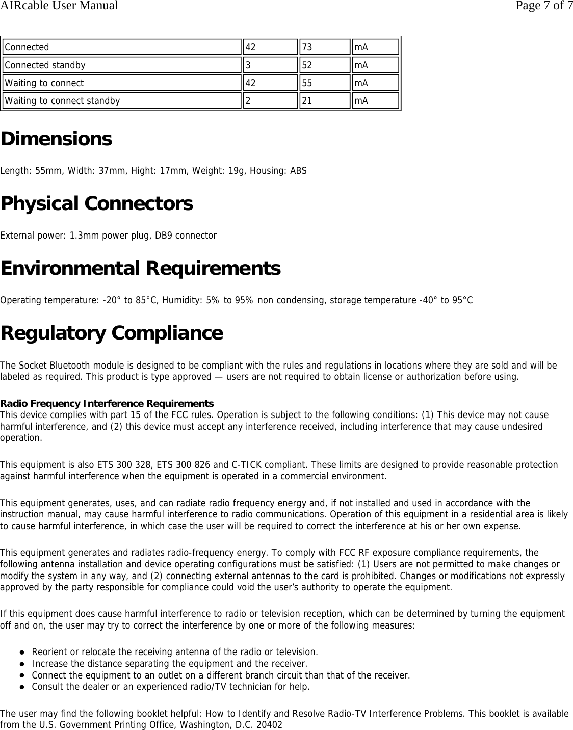 Dimensions Length: 55mm, Width: 37mm, Hight: 17mm, Weight: 19g, Housing: ABS Physical Connectors External power: 1.3mm power plug, DB9 connector Environmental Requirements Operating temperature: -20&deg; to 85&deg;C, Humidity: 5% to 95% non condensing, storage temperature -40&deg; to 95&deg;C Regulatory Compliance The Socket Bluetooth module is designed to be compliant with the rules and regulations in locations where they are sold and will be labeled as required. This product is type approved &mdash; users are not required to obtain license or authorization before using. Radio Frequency Interference Requirements This device complies with part 15 of the FCC rules. Operation is subject to the following conditions: (1) This device may not cause harmful interference, and (2) this device must accept any interference received, including interference that may cause undesired operation.  This equipment is also ETS 300 328, ETS 300 826 and C-TICK compliant. These limits are designed to provide reasonable protection against harmful interference when the equipment is operated in a commercial environment.  This equipment generates, uses, and can radiate radio frequency energy and, if not installed and used in accordance with the instruction manual, may cause harmful interference to radio communications. Operation of this equipment in a residential area is likely to cause harmful interference, in which case the user will be required to correct the interference at his or her own expense.  This equipment generates and radiates radio-frequency energy. To comply with FCC RF exposure compliance requirements, the following antenna installation and device operating configurations must be satisfied: (1) Users are not permitted to make changes or modify the system in any way, and (2) connecting external antennas to the card is prohibited. Changes or modifications not expressly approved by the party responsible for compliance could void the user&rsquo;s authority to operate the equipment.  If this equipment does cause harmful interference to radio or television reception, which can be determined by turning the equipment off and on, the user may try to correct the interference by one or more of the following measures: zReorient or relocate the receiving antenna of the radio or television.  zIncrease the distance separating the equipment and the receiver.  zConnect the equipment to an outlet on a different branch circuit than that of the receiver.  zConsult the dealer or an experienced radio/TV technician for help.  The user may find the following booklet helpful: How to Identify and Resolve Radio-TV Interference Problems. This booklet is available from the U.S. Government Printing Office, Washington, D.C. 20402      Connected 42 73 mAConnected standby 352 mAWaiting to connect 42 55 mAWaiting to connect standby 221 mAPage 7 of 7AIRcable User Manual