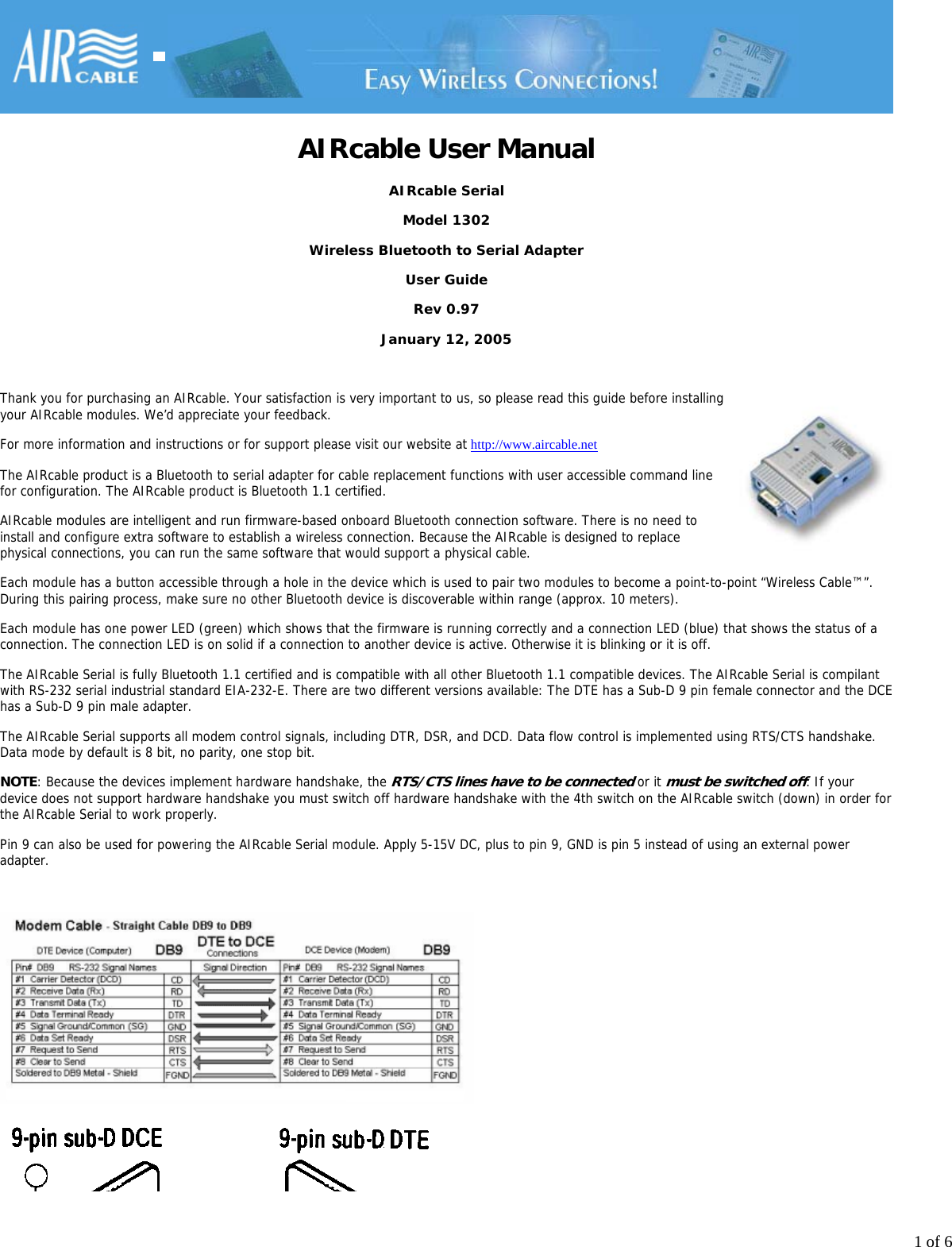 1 of 6AIRcable User ManualAIRcable SerialModel 1302Wireless Bluetooth to Serial AdapterUser GuideRev 0.97January 12, 2005 Thank you for purchasing an AIRcable. Your satisfaction is very important to us, so please read this guide before installingyour AIRcable modules. We&rsquo;d appreciate your feedback.For more information and instructions or for support please visit our website at http://www.aircable.netThe AIRcable product is a Bluetooth to serial adapter for cable replacement functions with user accessible command linefor configuration. The AIRcable product is Bluetooth 1.1 certified.AIRcable modules are intelligent and run firmware-based onboard Bluetooth connection software. There is no need toinstall and configure extra software to establish a wireless connection. Because the AIRcable is designed to replacephysical connections, you can run the same software that would support a physical cable.Each module has a button accessible through a hole in the device which is used to pair two modules to become a point-to-point &ldquo;Wireless Cable&trade;&rdquo;.During this pairing process, make sure no other Bluetooth device is discoverable within range (approx. 10 meters).Each module has one power LED (green) which shows that the firmware is running correctly and a connection LED (blue) that shows the status of aconnection. The connection LED is on solid if a connection to another device is active. Otherwise it is blinking or it is off.The AIRcable Serial is fully Bluetooth 1.1 certified and is compatible with all other Bluetooth 1.1 compatible devices. The AIRcable Serial is compilantwith RS-232 serial industrial standard EIA-232-E. There are two different versions available: The DTE has a Sub-D 9 pin female connector and the DCEhas a Sub-D 9 pin male adapter.The AIRcable Serial supports all modem control signals, including DTR, DSR, and DCD. Data flow control is implemented using RTS/CTS handshake.Data mode by default is 8 bit, no parity, one stop bit.NOTE: Because the devices implement hardware handshake, the RTS/CTS lines have to be connected or it must be switched off. If your device does not support hardware handshake you must switch off hardware handshake with the 4th switch on the AIRcable switch (down) in order forthe AIRcable Serial to work properly. Pin 9 can also be used for powering the AIRcable Serial module. Apply 5-15V DC, plus to pin 9, GND is pin 5 instead of using an external poweradapter. 