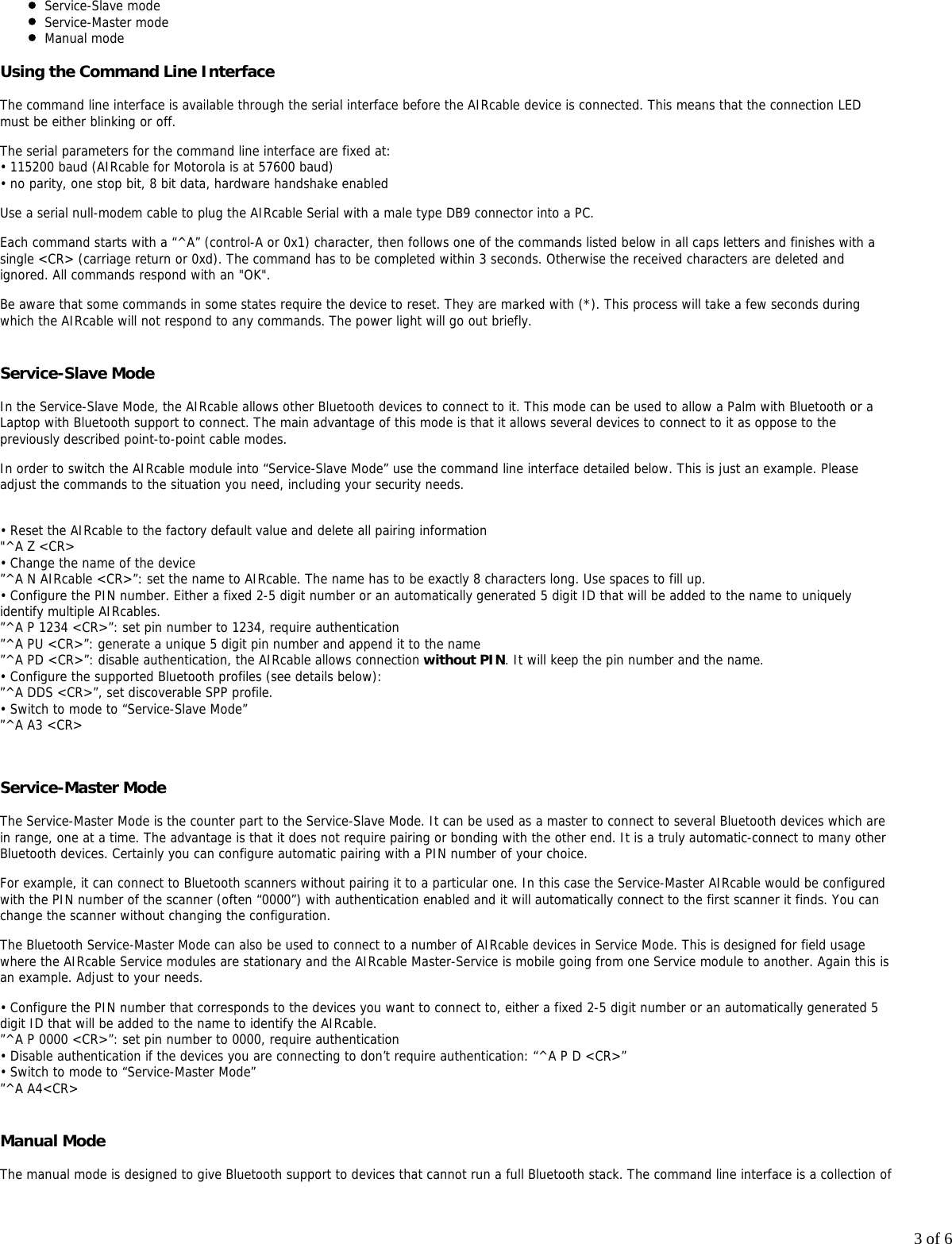 3 of 6Service-Slave modeService-Master modeManual modeUsing the Command Line InterfaceThe command line interface is available through the serial interface before the AIRcable device is connected. This means that the connection LEDmust be either blinking or off.The serial parameters for the command line interface are fixed at:&bull; 115200 baud (AIRcable for Motorola is at 57600 baud)&bull; no parity, one stop bit, 8 bit data, hardware handshake enabledUse a serial null-modem cable to plug the AIRcable Serial with a male type DB9 connector into a PC.Each command starts with a &ldquo;^A&rdquo; (control-A or 0x1) character, then follows one of the commands listed below in all caps letters and finishes with asingle <CR> (carriage return or 0xd). The command has to be completed within 3 seconds. Otherwise the received characters are deleted andignored. All commands respond with an "OK".Be aware that some commands in some states require the device to reset. They are marked with (*). This process will take a few seconds duringwhich the AIRcable will not respond to any commands. The power light will go out briefly.Service-Slave ModeIn the Service-Slave Mode, the AIRcable allows other Bluetooth devices to connect to it. This mode can be used to allow a Palm with Bluetooth or aLaptop with Bluetooth support to connect. The main advantage of this mode is that it allows several devices to connect to it as oppose to thepreviously described point-to-point cable modes.In order to switch the AIRcable module into &ldquo;Service-Slave Mode&rdquo; use the command line interface detailed below. This is just an example. Pleaseadjust the commands to the situation you need, including your security needs.&bull; Reset the AIRcable to the factory default value and delete all pairing information"^A Z <CR>&bull; Change the name of the device&rdquo;^A N AIRcable <CR>&rdquo;: set the name to AIRcable. The name has to be exactly 8 characters long. Use spaces to fill up.&bull; Configure the PIN number. Either a fixed 2-5 digit number or an automatically generated 5 digit ID that will be added to the name to uniquelyidentify multiple AIRcables.&rdquo;^A P 1234 <CR>&rdquo;: set pin number to 1234, require authentication&rdquo;^A PU <CR>&rdquo;: generate a unique 5 digit pin number and append it to the name&rdquo;^A PD <CR>&rdquo;: disable authentication, the AIRcable allows connection without PIN. It will keep the pin number and the name.&bull; Configure the supported Bluetooth profiles (see details below):&rdquo;^A DDS <CR>&rdquo;, set discoverable SPP profile.&bull; Switch to mode to &ldquo;Service-Slave Mode&rdquo;&rdquo;^A A3 <CR>Service-Master ModeThe Service-Master Mode is the counter part to the Service-Slave Mode. It can be used as a master to connect to several Bluetooth devices which arein range, one at a time. The advantage is that it does not require pairing or bonding with the other end. It is a truly automatic-connect to many otherBluetooth devices. Certainly you can configure automatic pairing with a PIN number of your choice.For example, it can connect to Bluetooth scanners without pairing it to a particular one. In this case the Service-Master AIRcable would be configuredwith the PIN number of the scanner (often &ldquo;0000&rdquo;) with authentication enabled and it will automatically connect to the first scanner it finds. You canchange the scanner without changing the configuration.The Bluetooth Service-Master Mode can also be used to connect to a number of AIRcable devices in Service Mode. This is designed for field usagewhere the AIRcable Service modules are stationary and the AIRcable Master-Service is mobile going from one Service module to another. Again this isan example. Adjust to your needs.&bull; Configure the PIN number that corresponds to the devices you want to connect to, either a fixed 2-5 digit number or an automatically generated 5digit ID that will be added to the name to identify the AIRcable.&rdquo;^A P 0000 <CR>&rdquo;: set pin number to 0000, require authentication&bull; Disable authentication if the devices you are connecting to don&rsquo;t require authentication: &ldquo;^A P D <CR>&rdquo;&bull; Switch to mode to &ldquo;Service-Master Mode&rdquo;&rdquo;^A A4<CR>Manual ModeThe manual mode is designed to give Bluetooth support to devices that cannot run a full Bluetooth stack. The command line interface is a collection of