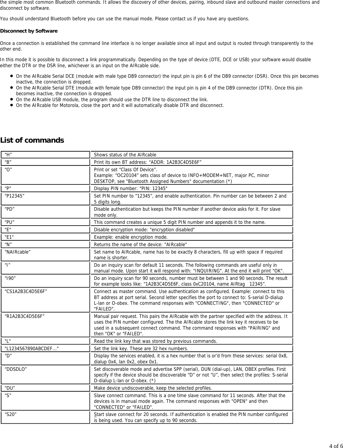 4 of 6the simple most common Bluetooth commands. It allows the discovery of other devices, pairing, inbound slave and outbound master connections anddisconnect by software.You should understand Bluetooth before you can use the manual mode. Please contact us if you have any questions.Disconnect by SoftwareOnce a connection is established the command line interface is no longer available since all input and output is routed through transparently to theother end.In this mode it is possible to disconnect a link programmatically. Depending on the type of device (DTE, DCE or USB) your software would disableeither the DTR or the DSR line, whichever is an input on the AIRcable side.On the AIRcable Serial DCE (module with male type DB9 connector) the input pin is pin 6 of the DB9 connector (DSR). Once this pin becomesinactive, the connection is dropped.On the AIRcable Serial DTE (module with female type DB9 connector) the input pin is pin 4 of the DB9 connector (DTR). Once this pinbecomes inactive, the connection is dropped.On the AIRcable USB module, the program should use the DTR line to disconnect the link.On the AIRcable for Motorola, close the port and it will automatically disable DTR and disconnect. List of commands&ldquo;H&rdquo; Shows status of the AIRcable&ldquo;B&rdquo; Print its own BT address: &ldquo;ADDR: 1A2B3C4D5E6F&rdquo;&ldquo;O&rdquo; Print or set &ldquo;Class Of Device&rdquo;.Example: &ldquo;OC20104&rdquo; sets class of device to INFO+MODEM+NET, major PC, minorDESKTOP, see "Bluetooth Assigned Numbers" documentation (*)&ldquo;P&rdquo; Display PIN number: "PIN: 12345"&ldquo;P12345&rdquo; Set PIN number to &ldquo;12345&rdquo;, and enable authentication. Pin number can be between 2 and5 digits long.&ldquo;PD&rdquo; Disable authentication but keeps the PIN number if another device asks for it. For slavemode only.&ldquo;PU&rdquo; This command creates a unique 5 digit PIN number and appends it to the name."E" Disable encryption mode: "encryption disabled""E1" Example: enable encryption mode.&ldquo;N&rdquo; Returns the name of the device: "AIRcable"&ldquo;NAIRcable&rdquo; Set name to AIRcable, name has to be exactly 8 characters, fill up with space if requiredname is shorter.&ldquo;I&rdquo; Do an inquiry scan for default 11 seconds. The following commands are useful only inmanual mode. Upon start it will respond with: "INQUIRING". At the end it will print "OK".&ldquo;I90&rdquo; Do an inquiry scan for 90 seconds, number must be between 1 and 90 seconds. The resultfor example looks like: &ldquo;1A2B3C4D5E6F, class 0xC20104, name AIRtag   12345&rdquo;.&ldquo;CS1A2B3C4D5E6F&rdquo; Connect as master command. Use authentication as configured. Example: connect to thisBT address at port serial. Second letter specifies the port to connect to: S-serial D-dialupL-lan or O-obex. The command responses with "CONNECTING", then "CONNECTED" or"FAILED".&ldquo;R1A2B3C4D5E6F&rdquo; Manual pair request. This pairs the AIRcable with the partner specified with the address. Ituses the PIN number configured. The the AIRcable stores the link key it receives to be used in a subsequent connect command. The command responses with "PAIRING" andthen "OK" or "FAILED"."L" Read the link key that was stored by previous commands."L1234567890ABCDEF..." Set the link key. These are 32 hex numbers.&ldquo;D&rdquo; Display the services enabled, it is a hex number that is or&rsquo;d from these services: serial 0x8,dialup 0x4, lan 0x2, obex 0x1.&ldquo;DDSDLO&rdquo; Set discoverable mode and advertise SPP (serial), DUN (dial-up), LAN, OBEX profiles. Firstspecify if the device should be discoverable &ldquo;D&rdquo; or not &ldquo;U&rdquo;, then select the profiles: S-serialD-dialup L-lan or O-obex. (*)&ldquo;DU&rdquo; Make device undiscoverable, keep the selected profiles.&ldquo;S&rdquo; Slave connect command. This is a one time slave command for 11 seconds. After that thedevices is in manual mode again. The command responses with "OPEN" and then"CONNECTED" or "FAILED".&ldquo;S20&rdquo; Start slave connect for 20 seconds. If authentication is enabled the PIN number configuredis being used. You can specify up to 90 seconds.