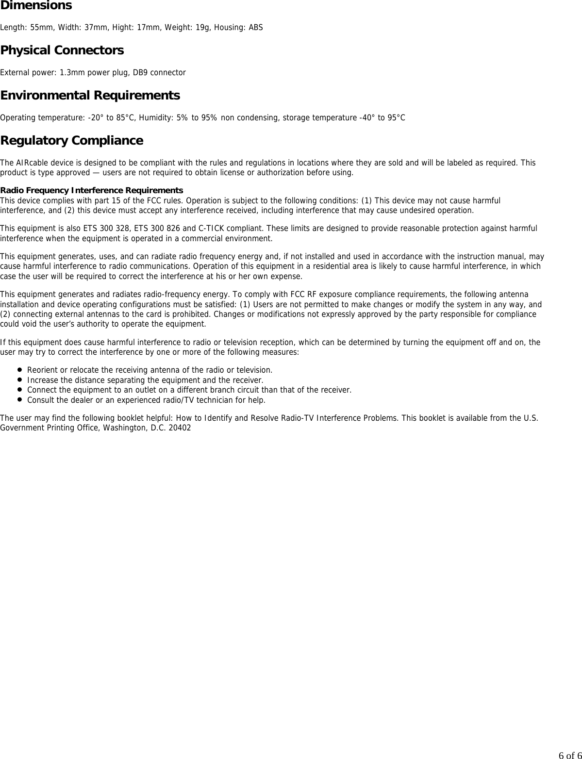 6 of 6DimensionsLength: 55mm, Width: 37mm, Hight: 17mm, Weight: 19g, Housing: ABSPhysical ConnectorsExternal power: 1.3mm power plug, DB9 connectorEnvironmental RequirementsOperating temperature: -20&deg; to 85&deg;C, Humidity: 5% to 95% non condensing, storage temperature -40&deg; to 95&deg;CRegulatory ComplianceThe AIRcable device is designed to be compliant with the rules and regulations in locations where they are sold and will be labeled as required. Thisproduct is type approved &mdash; users are not required to obtain license or authorization before using.Radio Frequency Interference RequirementsThis device complies with part 15 of the FCC rules. Operation is subject to the following conditions: (1) This device may not cause harmfulinterference, and (2) this device must accept any interference received, including interference that may cause undesired operation.This equipment is also ETS 300 328, ETS 300 826 and C-TICK compliant. These limits are designed to provide reasonable protection against harmfulinterference when the equipment is operated in a commercial environment.This equipment generates, uses, and can radiate radio frequency energy and, if not installed and used in accordance with the instruction manual, maycause harmful interference to radio communications. Operation of this equipment in a residential area is likely to cause harmful interference, in whichcase the user will be required to correct the interference at his or her own expense.This equipment generates and radiates radio-frequency energy. To comply with FCC RF exposure compliance requirements, the following antennainstallation and device operating configurations must be satisfied: (1) Users are not permitted to make changes or modify the system in any way, and(2) connecting external antennas to the card is prohibited. Changes or modifications not expressly approved by the party responsible for compliancecould void the user&rsquo;s authority to operate the equipment.If this equipment does cause harmful interference to radio or television reception, which can be determined by turning the equipment off and on, theuser may try to correct the interference by one or more of the following measures:Reorient or relocate the receiving antenna of the radio or television. Increase the distance separating the equipment and the receiver. Connect the equipment to an outlet on a different branch circuit than that of the receiver.Consult the dealer or an experienced radio/TV technician for help.The user may find the following booklet helpful: How to Identify and Resolve Radio-TV Interference Problems. This booklet is available from the U.S.Government Printing Office, Washington, D.C. 20402  