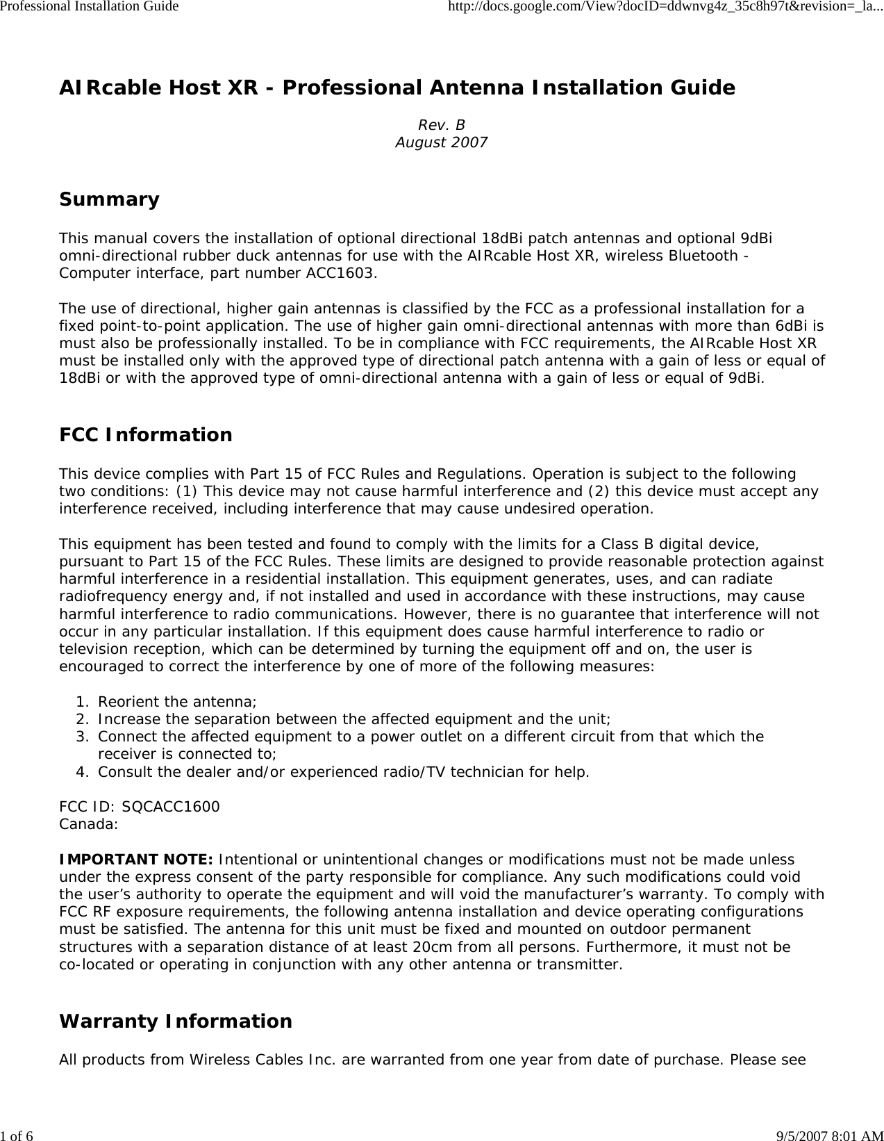 Professional Installation Guide http://docs.google.com/View?docID=ddwnvg4z_35c8h97t&amp;revision=_la...1 of 6 9/5/2007 8:01 AMAIRcable Host XR - Professional Antenna Installation GuideRev. BAugust 2007SummaryThis manual covers the installation of optional directional 18dBi patch antennas and optional 9dBiomni-directional rubber duck antennas for use with the AIRcable Host XR, wireless Bluetooth -Computer interface, part number ACC1603.The use of directional, higher gain antennas is classified by the FCC as a professional installation for afixed point-to-point application. The use of higher gain omni-directional antennas with more than 6dBi ismust also be professionally installed. To be in compliance with FCC requirements, the AIRcable Host XRmust be installed only with the approved type of directional patch antenna with a gain of less or equal of18dBi or with the approved type of omni-directional antenna with a gain of less or equal of 9dBi.FCC InformationThis device complies with Part 15 of FCC Rules and Regulations. Operation is subject to the followingtwo conditions: (1) This device may not cause harmful interference and (2) this device must accept anyinterference received, including interference that may cause undesired operation.This equipment has been tested and found to comply with the limits for a Class B digital device,pursuant to Part 15 of the FCC Rules. These limits are designed to provide reasonable protection againstharmful interference in a residential installation. This equipment generates, uses, and can radiateradiofrequency energy and, if not installed and used in accordance with these instructions, may causeharmful interference to radio communications. However, there is no guarantee that interference will notoccur in any particular installation. If this equipment does cause harmful interference to radio ortelevision reception, which can be determined by turning the equipment off and on, the user isencouraged to correct the interference by one of more of the following measures:Reorient the antenna;1. Increase the separation between the affected equipment and the unit;2. Connect the affected equipment to a power outlet on a different circuit from that which thereceiver is connected to;3.Consult the dealer and/or experienced radio/TV technician for help.4.FCC ID: SQCACC1600Canada:IMPORTANT NOTE: Intentional or unintentional changes or modifications must not be made unlessunder the express consent of the party responsible for compliance. Any such modifications could voidthe user&rsquo;s authority to operate the equipment and will void the manufacturer&rsquo;s warranty. To comply withFCC RF exposure requirements, the following antenna installation and device operating configurationsmust be satisfied. The antenna for this unit must be fixed and mounted on outdoor permanentstructures with a separation distance of at least 20cm from all persons. Furthermore, it must not beco-located or operating in conjunction with any other antenna or transmitter.Warranty InformationAll products from Wireless Cables Inc. are warranted from one year from date of purchase. Please see