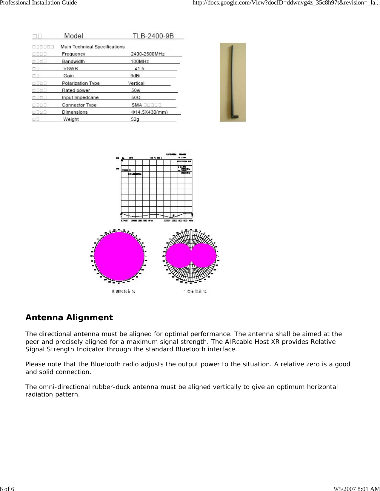 Professional Installation Guide http://docs.google.com/View?docID=ddwnvg4z_35c8h97t&amp;revision=_la...6 of 6 9/5/2007 8:01 AMAntenna AlignmentThe directional antenna must be aligned for optimal performance. The antenna shall be aimed at thepeer and precisely aligned for a maximum signal strength. The AIRcable Host XR provides RelativeSignal Strength Indicator through the standard Bluetooth interface.Please note that the Bluetooth radio adjusts the output power to the situation. A relative zero is a goodand solid connection.The omni-directional rubber-duck antenna must be aligned vertically to give an optimum horizontalradiation pattern.