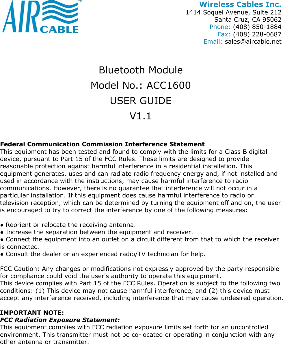 Wireless Cables Inc. 1414 Soquel Avenue, Suite 212 Santa Cruz, CA 95062 Phone: (408) 850-1884 Fax: (408) 228-0687 Email: sales@aircable.net  Bluetooth Module Model No.: ACC1600 USER GUIDE V1.1  Federal Communication Commission Interference Statement This equipment has been tested and found to comply with the limits for a Class B digital device, pursuant to Part 15 of the FCC Rules. These limits are designed to provide reasonable protection against harmful interference in a residential installation. This equipment generates, uses and can radiate radio frequency energy and, if not installed and used in accordance with the instructions, may cause harmful interference to radio communications. However, there is no guarantee that interference will not occur in a particular installation. If this equipment does cause harmful interference to radio or television reception, which can be determined by turning the equipment off and on, the user is encouraged to try to correct the interference by one of the following measures:  ● Reorient or relocate the receiving antenna. ● Increase the separation between the equipment and receiver. ● Connect the equipment into an outlet on a circuit different from that to which the receiver is connected. ● Consult the dealer or an experienced radio/TV technician for help.  FCC Caution: Any changes or modifications not expressly approved by the party responsible for compliance could void the user's authority to operate this equipment. This device complies with Part 15 of the FCC Rules. Operation is subject to the following two conditions: (1) This device may not cause harmful interference, and (2) this device must accept any interference received, including interference that may cause undesired operation.  IMPORTANT NOTE: FCC Radiation Exposure Statement: This equipment complies with FCC radiation exposure limits set forth for an uncontrolled environment. This transmitter must not be co-located or operating in conjunction with any other antenna or transmitter. 