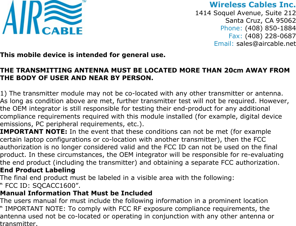 Wireless Cables Inc. 1414 Soquel Avenue, Suite 212 Santa Cruz, CA 95062 Phone: (408) 850-1884 Fax: (408) 228-0687 Email: sales@aircable.net This mobile device is intended for general use.  THE TRANSMITTING ANTENNA MUST BE LOCATED MORE THAN 20cm AWAY FROM THE BODY OF USER AND NEAR BY PERSON.  1) The transmitter module may not be co-located with any other transmitter or antenna. As long as condition above are met, further transmitter test will not be required. However, the OEM integrator is still responsible for testing their end-product for any additional compliance requirements required with this module installed (for example, digital device emissions, PC peripheral requirements, etc.). IMPORTANT NOTE: In the event that these conditions can not be met (for example certain laptop configurations or co-location with another transmitter), then the FCC authorization is no longer considered valid and the FCC ID can not be used on the final product. In these circumstances, the OEM integrator will be responsible for re-evaluating the end product (including the transmitter) and obtaining a separate FCC authorization. End Product Labeling The final end product must be labeled in a visible area with the following:  &ldquo; FCC ID: SQCACC1600&rdquo;. Manual Information That Must be Included The users manual for must include the following information in a prominent location &ldquo; IMPORTANT NOTE: To comply with FCC RF exposure compliance requirements, the antenna used not be co-located or operating in conjunction with any other antenna or transmitter.    