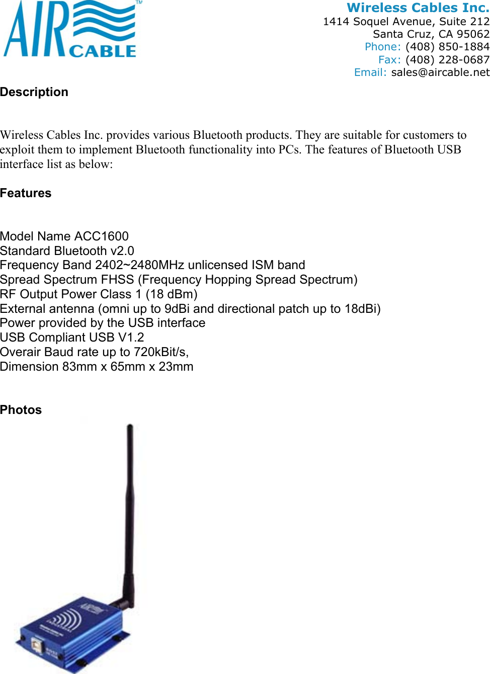 Wireless Cables Inc. 1414 Soquel Avenue, Suite 212 Santa Cruz, CA 95062 Phone: (408) 850-1884 Fax: (408) 228-0687 Email: sales@aircable.net Description   Wireless Cables Inc. provides various Bluetooth products. They are suitable for customers to exploit them to implement Bluetooth functionality into PCs. The features of Bluetooth USB interface list as below:  Features   Model Name ACC1600 Standard Bluetooth v2.0 Frequency Band 2402~2480MHz unlicensed ISM band Spread Spectrum FHSS (Frequency Hopping Spread Spectrum) RF Output Power Class 1 (18 dBm) External antenna (omni up to 9dBi and directional patch up to 18dBi) Power provided by the USB interface USB Compliant USB V1.2 Overair Baud rate up to 720kBit/s,  Dimension 83mm x 65mm x 23mm   Photos 