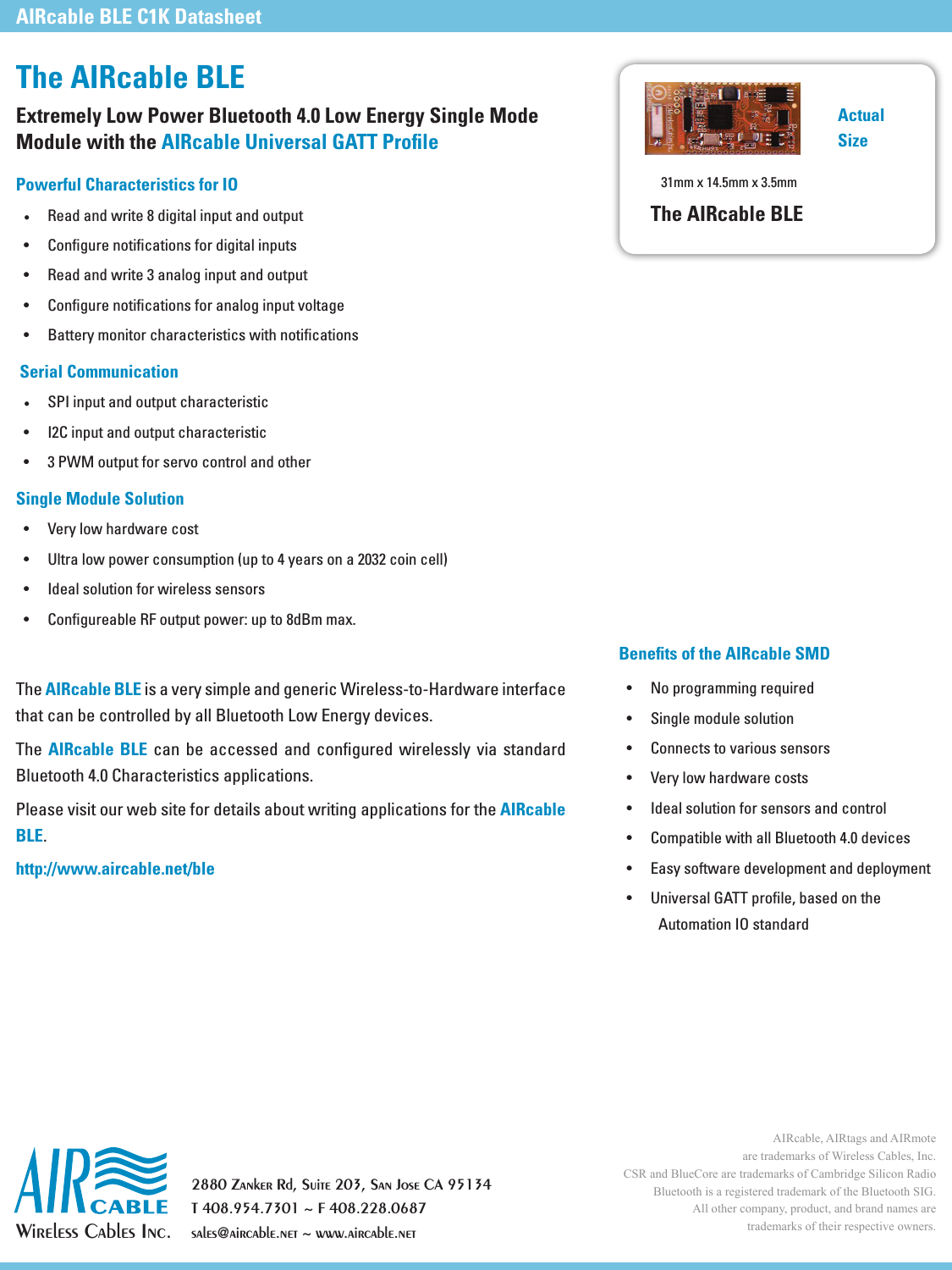 Wireless Cables Inc.2880 Zanker Rd, Suite 203, San Jose CA 95134T 408.954.7301 ~ F 408.228.0687sales@aircable.net ~ www.aircable.netThe AIRcable BLEExtremely Low Power Bluetooth 4.0 Low Energy Single Mode  Module with the AIRcable Universal GATT ProﬁlePowerful Characteristics for IO&bull; Read and write 8 digital input and output    Serial Communication&bull;   Single Module Solution    AIRcable BLE AIRcable BLE        AIRcable BLEhttp://www.aircable.net/bleAIRcable, AIRtags and AIRmote are trademarks of Wireless Cables, Inc.CSR and BlueCore are trademarks of Cambridge Silicon Radio Bluetooth is a registered trademark of the Bluetooth SIG. All other company, product, and brand names are trademarks of their respective owners.AIRcable BLE C1K DatasheetBeneﬁts of the AIRcable SMD         The AIRcable BLEActualSize