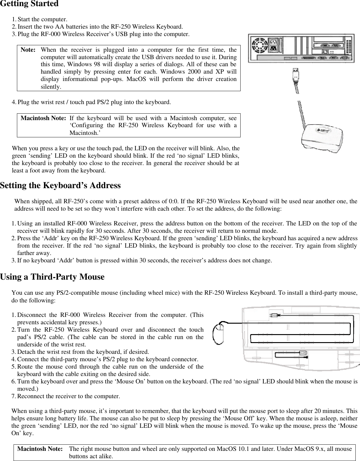 Getting Started Setting the Keyboard’s Address  When shipped, all RF-250’s come with a preset address of 0:0. If the RF-250 Wireless Keyboard will be used near another one, the address will need to be set so they won’t interfere with each other. To set the address, do the following:  1. Using an installed RF-000 Wireless Receiver, press the address button on the bottom of the receiver. The LED on the top of the receiver will blink rapidly for 30 seconds. After 30 seconds, the receiver will return to normal mode. 2. Press the ‘Addr’ key on the RF-250 Wireless Keyboard. If the green ‘sending’ LED blinks, the keyboard has acquired a new address from the receiver. If the red ‘no signal’ LED blinks, the keyboard is probably too close to the receiver. Try again from slightly farther away. 3. If no keyboard ‘Addr’ button is pressed within 30 seconds, the receiver’s address does not change.  Using a Third-Party Mouse  You can use any PS/2-compatible mouse (including wheel mice) with the RF-250 Wireless Keyboard. To install a third-party mouse, do the following:  1. Disconnect the RF-000 Wireless Receiver from the computer. (This prevents accidental key presses.) 2. Turn the RF-250 Wireless Keyboard over and disconnect the touch pad’s PS/2 cable. (The cable can be stored in the cable run on the underside of the wrist rest. 3. Detach the wrist rest from the keyboard, if desired. 4. Connect the third-party mouse’s PS/2 plug to the keyboard connector. 5. Route the mouse cord through the cable run on the underside of the keyboard with the cable exiting on the desired side. 6. Turn the keyboard over and press the ‘Mouse On’ button on the keyboard. (The red ‘no signal’ LED should blink when the mouse is moved.) 7. Reconnect the receiver to the computer.  When using a third-party mouse, it’s important to remember, that the keyboard will put the mouse port to sleep after 20 minutes. This helps ensure long battery life. The mouse can also be put to sleep by pressing the ‘Mouse Off’ key. When the mouse is asleep, neither the green ‘sending’ LED, nor the red ‘no signal’ LED will blink when the mouse is moved. To wake up the mouse, press the ‘Mouse On’ key.  Macintosh Note: The right mouse button and wheel are only supported on MacOS 10.1 and later. Under MacOS 9.x, all mouse buttons act alike.  1. Start the computer. 2. Insert the two AA batteries into the RF-250 Wireless Keyboard. 3. Plug the RF-000 Wireless Receiver’s USB plug into the computer.  Note: When the receiver is plugged into a computer for the first time, the computer will automatically create the USB drivers needed to use it. During this time, Windows 98 will display a series of dialogs. All of these can be handled simply by pressing enter for each. Windows 2000 and XP will display informational pop-ups. MacOS will perform the driver creation silently.  4. Plug the wrist rest / touch pad PS/2 plug into the keyboard.  Macintosh Note: If the keyboard will be used with a Macintosh computer, see ‘Configuring the RF-250 Wireless Keyboard for use with a Macintosh.’  When you press a key or use the touch pad, the LED on the receiver will blink. Also, the green ‘sending’ LED on the keyboard should blink. If the red ‘no signal’ LED blinks, the keyboard is probably too close to the receiver. In general the receiver should be at least a foot away from the keyboard.  