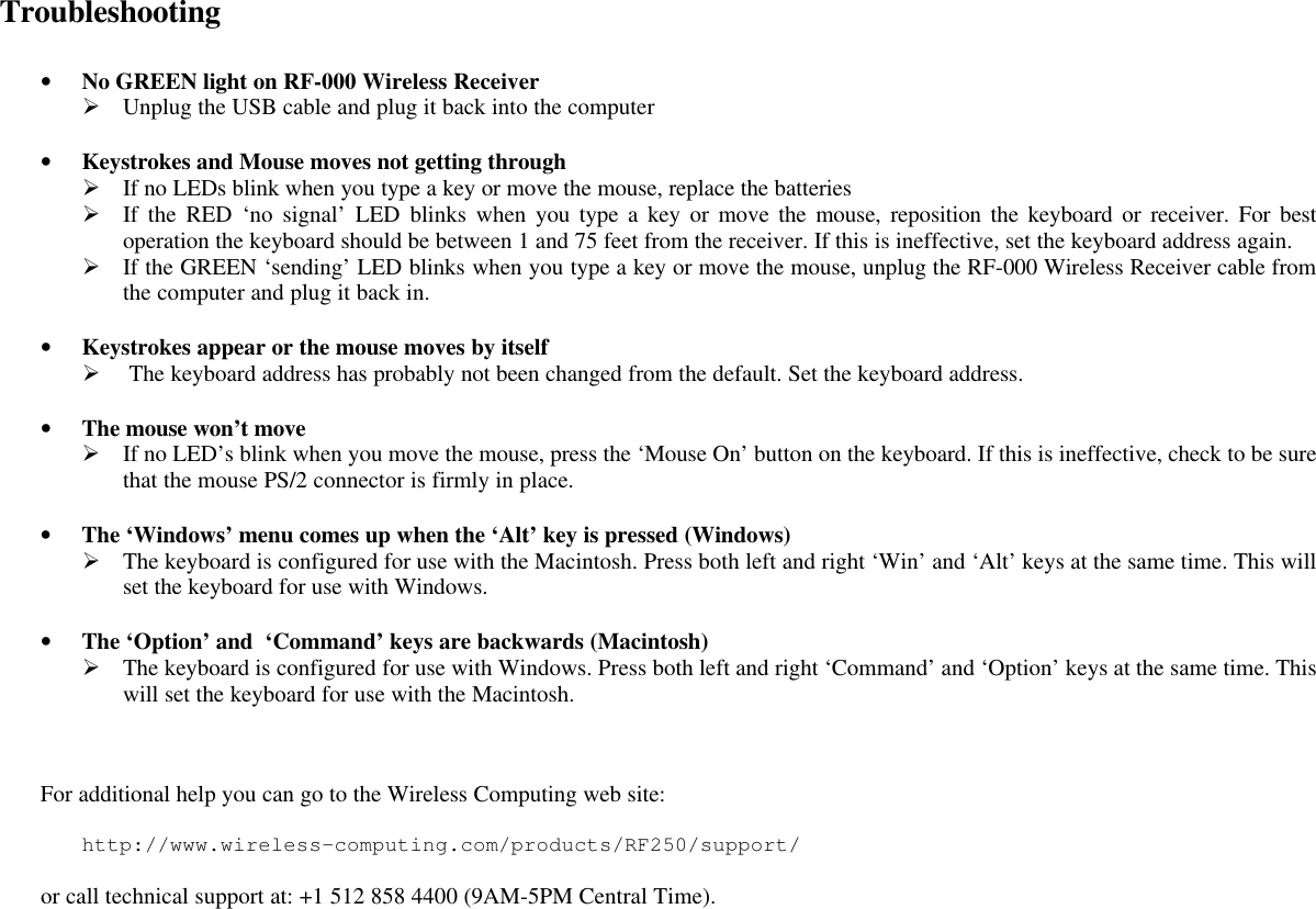 Troubleshooting  • No GREEN light on RF-000 Wireless Receiver Ø Unplug the USB cable and plug it back into the computer  • Keystrokes and Mouse moves not getting through Ø If no LEDs blink when you type a key or move the mouse, replace the batteries Ø If the RED ‘no signal’ LED blinks when you type a key or move the mouse, reposition the keyboard or receiver. For best operation the keyboard should be between 1 and 75 feet from the receiver. If this is ineffective, set the keyboard address again. Ø If the GREEN ‘sending’ LED blinks when you type a key or move the mouse, unplug the RF-000 Wireless Receiver cable from the computer and plug it back in.  • Keystrokes appear or the mouse moves by itself Ø  The keyboard address has probably not been changed from the default. Set the keyboard address.  • The mouse won’t move Ø If no LED’s blink when you move the mouse, press the ‘Mouse On’ button on the keyboard. If this is ineffective, check to be sure that the mouse PS/2 connector is firmly in place.  • The ‘Windows’ menu comes up when the ‘Alt’ key is pressed (Windows) Ø The keyboard is configured for use with the Macintosh. Press both left and right ‘Win’ and ‘Alt’ keys at the same time. This will set the keyboard for use with Windows.  • The ‘Option’ and  ‘Command’ keys are backwards (Macintosh) Ø The keyboard is configured for use with Windows. Press both left and right ‘Command’ and ‘Option’ keys at the same time. This will set the keyboard for use with the Macintosh.   For additional help you can go to the Wireless Computing web site:  http://www.wireless-computing.com/products/RF250/support/   or call technical support at: +1 512 858 4400 (9AM-5PM Central Time). 