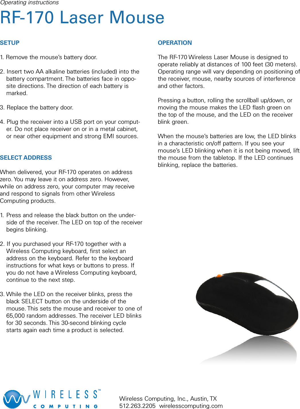 SETUP1. Remove the mouse’s battery door.2. Insert two AA alkaline batteries (included) into thebattery compartment. The batteries face in oppo-site directions. The direction of each battery ismarked.3. Replace the battery door.4. Plug the receiver into a USB port on your comput-er. Do not place receiver on or in a metal cabinet,or near other equipment and strong EMI sources.SELECT ADDRESSWhen delivered, your RF-170 operates on addresszero. You may leave it on address zero. However,while on address zero, your computer may receiveand respond to signals from other WirelessComputing products.1. Press and release the black button on the under-side of the receiver. The LED on top of the receiverbegins blinking.2. If you purchased your RF-170 together with aWireless Computing keyboard, first select anaddress on the keyboard. Refer to the keyboardinstructions for what keys or buttons to press. Ifyou do not have a Wireless Computing keyboard,continue to the next step.3. While the LED on the receiver blinks, press theblack SELECT button on the underside of themouse. This sets the mouse and receiver to one of65,000 random addresses. The receiver LED blinksfor 30 seconds. This 30-second blinking cyclestarts again each time a product is selected.OPERATIONThe RF-170 Wireless Laser Mouse is designed tooperate reliably at distances of 100 feet (30 meters).Operating range will vary depending on positioning ofthe receiver, mouse, nearby sources of interferenceand other factors. Pressing a button, rolling the scrollball up/down, ormoving the mouse makes the LED flash green onthe top of the mouse, and the LED on the receiverblink green.When the mouse’s batteries are low, the LED blinksin a characteristic on/off pattern. If you see yourmouse’s LED blinking when it is not being moved, liftthe mouse from the tabletop. If the LED continuesblinking, replace the batteries.Operating instructionsRF-170 Laser Mouse Wireless Computing, Inc., Austin, TX512.263.2205  wirelesscomputing.com