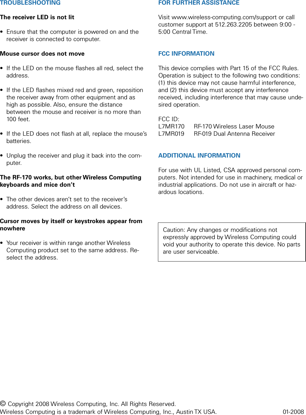 TROUBLESHOOTINGThe receiver LED is not lit• Ensure that the computer is powered on and thereceiver is connected to computer.Mouse cursor does not move• If the LED on the mouse flashes all red, select theaddress.• If the LED flashes mixed red and green, repositionthe receiver away from other equipment and ashigh as possible. Also, ensure the distancebetween the mouse and receiver is no more than100 feet.• If the LED does not flash at all, replace the mouse’sbatteries.• Unplug the receiver and plug it back into the com-puter.The RF-170 works, but other Wireless Computingkeyboards and mice don’t• The other devices aren’t set to the receiver’saddress. Select the address on all devices.Cursor moves by itself or keystrokes appear fromnowhere• Your receiver is within range another WirelessComputing product set to the same address. Re-select the address.FOR FURTHER ASSISTANCEVisit www.wireless-computing.com/support or callcustomer support at 512.263.2205 between 9:00 -5:00 Central Time.FCC INFORMATIONThis device complies with Part 15 of the FCC Rules.Operation is subject to the following two conditions:(1) this device may not cause harmful interference,and (2) this device must accept any interferencereceived, including interference that may cause unde-sired operation.FCC ID: L7MR170  RF-170 Wireless Laser MouseL7MR019  RF-019 Dual Antenna ReceiverADDITIONAL INFORMATIONFor use with UL Listed, CSA approved personal com-puters. Not intended for use in machinery, medical orindustrial applications. Do not use in aircraft or haz-ardous locations.© Copyright 2008 Wireless Computing, Inc. All Rights Reserved. Wireless Computing is a trademark of Wireless Computing, Inc., Austin TX USA.  01-2008Caution: Any changes or modifications notexpressly approved by Wireless Computing couldvoid your authority to operate this device. No partsare user serviceable.
