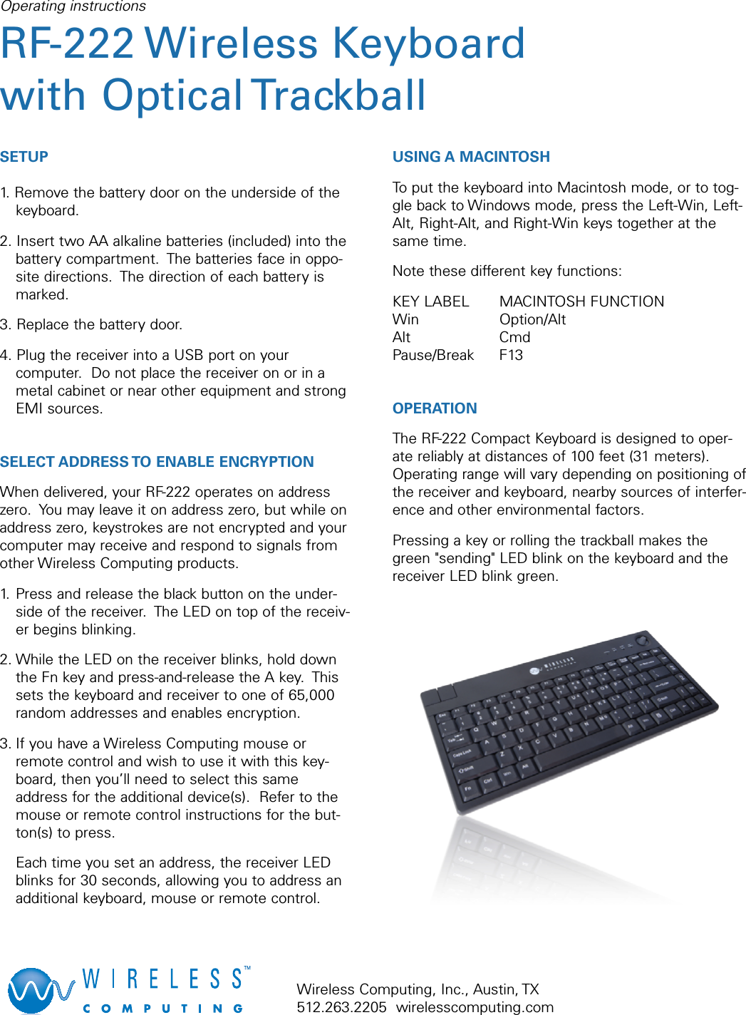 SETUP1. Remove the battery door on the underside of thekeyboard.2. Insert two AA alkaline batteries (included) into thebattery compartment.  The batteries face in oppo-site directions.  The direction of each battery ismarked.3. Replace the battery door.4. Plug the receiver into a USB port on yourcomputer.  Do not place the receiver on or in ametal cabinet or near other equipment and strongEMI sources.SELECT ADDRESS TO ENABLE ENCRYPTIONWhen delivered, your RF-222 operates on addresszero.  You may leave it on address zero, but while onaddress zero, keystrokes are not encrypted and yourcomputer may receive and respond to signals fromother Wireless Computing products.1. Press and release the black button on the under-side of the receiver.  The LED on top of the receiv-er begins blinking.2. While the LED on the receiver blinks, hold downthe Fn key and press-and-release the A key.  Thissets the keyboard and receiver to one of 65,000random addresses and enables encryption.3. If you have a Wireless Computing mouse orremote control and wish to use it with this key-board, then you’ll need to select this sameaddress for the additional device(s).  Refer to themouse or remote control instructions for the but-ton(s) to press.  Each time you set an address, the receiver LEDblinks for 30 seconds, allowing you to address anadditional keyboard, mouse or remote control.USING A MACINTOSHTo put the keyboard into Macintosh mode, or to tog-gle back to Windows mode, press the Left-Win, Left-Alt, Right-Alt, and Right-Win keys together at thesame time.Note these different key functions:KEY LABEL MACINTOSH FUNCTIONWin Option/AltAlt CmdPause/Break F13OPERATION The RF-222 Compact Keyboard is designed to oper-ate reliably at distances of 100 feet (31 meters).Operating range will vary depending on positioning ofthe receiver and keyboard, nearby sources of interfer-ence and other environmental factors.Pressing a key or rolling the trackball makes thegreen &quot;sending&quot; LED blink on the keyboard and thereceiver LED blink green.Operating instructionsRF-222 Wireless Keyboardwith Optical TrackballWireless Computing, Inc., Austin, TX512.263.2205  wirelesscomputing.com