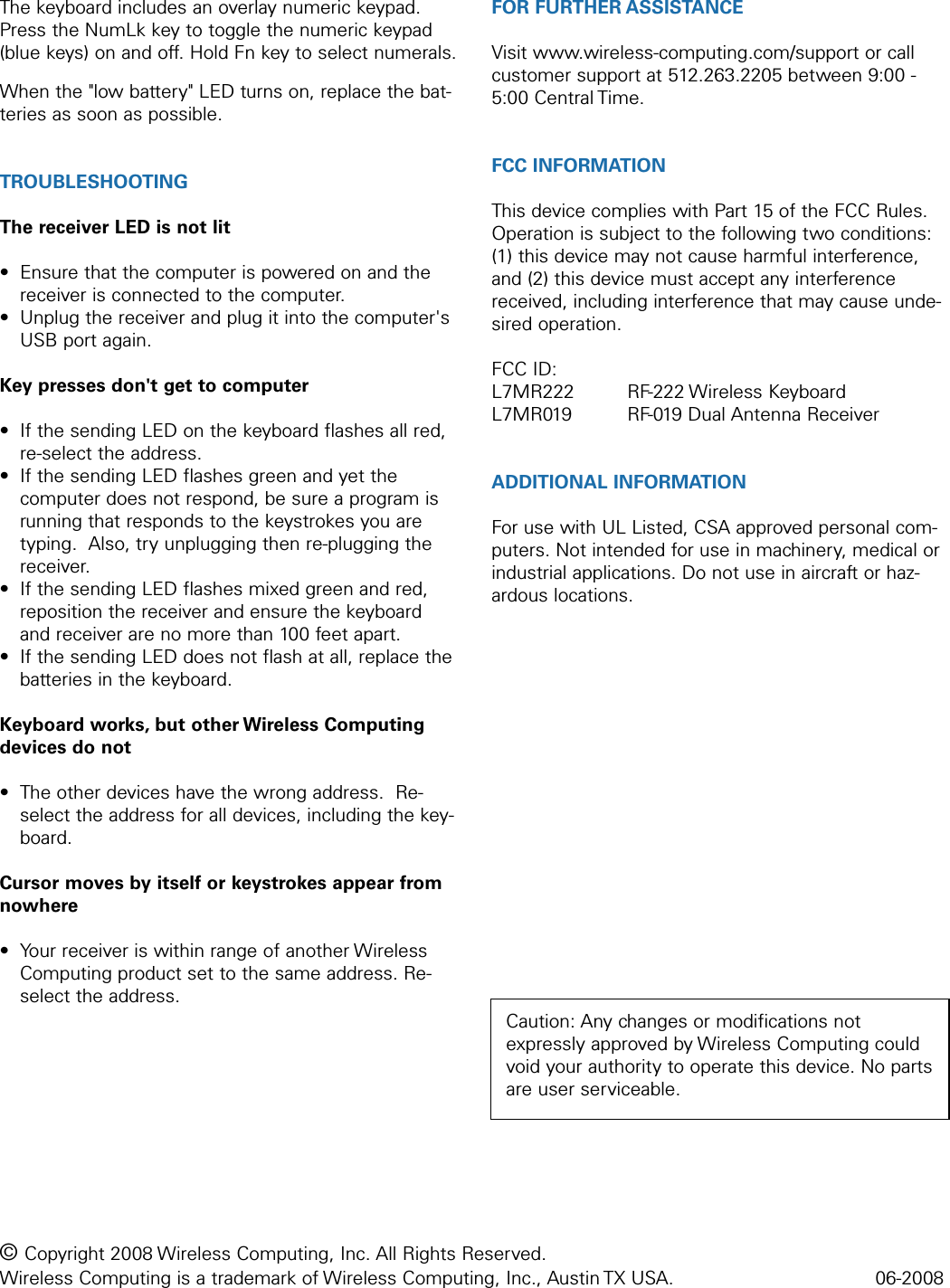 The keyboard includes an overlay numeric keypad.Press the NumLk key to toggle the numeric keypad(blue keys) on and off. Hold Fn key to select numerals.  When the &quot;low battery&quot; LED turns on, replace the bat-teries as soon as possible.TROUBLESHOOTINGThe receiver LED is not lit• Ensure that the computer is powered on and thereceiver is connected to the computer.• Unplug the receiver and plug it into the computer&apos;sUSB port again.Key presses don&apos;t get to computer• If the sending LED on the keyboard flashes all red,re-select the address.• If the sending LED flashes green and yet thecomputer does not respond, be sure a program isrunning that responds to the keystrokes you aretyping.  Also, try unplugging then re-plugging thereceiver.• If the sending LED flashes mixed green and red,reposition the receiver and ensure the keyboardand receiver are no more than 100 feet apart.• If the sending LED does not flash at all, replace thebatteries in the keyboard.Keyboard works, but other Wireless Computingdevices do not• The other devices have the wrong address.  Re-select the address for all devices, including the key-board.Cursor moves by itself or keystrokes appear fromnowhere• Your receiver is within range of another WirelessComputing product set to the same address. Re-select the address.FOR FURTHER ASSISTANCEVisit www.wireless-computing.com/support or callcustomer support at 512.263.2205 between 9:00 -5:00 Central Time.FCC INFORMATIONThis device complies with Part 15 of the FCC Rules.Operation is subject to the following two conditions:(1) this device may not cause harmful interference,and (2) this device must accept any interferencereceived, including interference that may cause unde-sired operation.FCC ID: L7MR222 RF-222 Wireless KeyboardL7MR019 RF-019 Dual Antenna ReceiverADDITIONAL INFORMATIONFor use with UL Listed, CSA approved personal com-puters. Not intended for use in machinery, medical orindustrial applications. Do not use in aircraft or haz-ardous locations.© Copyright 2008 Wireless Computing, Inc. All Rights Reserved. Wireless Computing is a trademark of Wireless Computing, Inc., Austin TX USA.  06-2008Caution: Any changes or modifications notexpressly approved by Wireless Computing couldvoid your authority to operate this device. No partsare user serviceable.