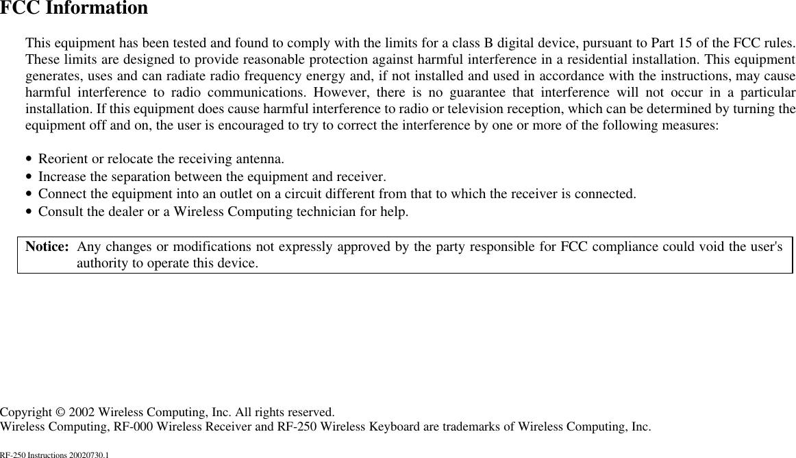 FCC Information  This equipment has been tested and found to comply with the limits for a class B digital device, pursuant to Part 15 of the FCC rules. These limits are designed to provide reasonable protection against harmful interference in a residential installation. This equipment generates, uses and can radiate radio frequency energy and, if not installed and used in accordance with the instructions, may cause harmful interference to radio communications. However, there is no guarantee that interference will not occur in a particular installation. If this equipment does cause harmful interference to radio or television reception, which can be determined by turning the equipment off and on, the user is encouraged to try to correct the interference by one or more of the following measures:  • Reorient or relocate the receiving antenna. • Increase the separation between the equipment and receiver. • Connect the equipment into an outlet on a circuit different from that to which the receiver is connected. • Consult the dealer or a Wireless Computing technician for help.  Notice: Any changes or modifications not expressly approved by the party responsible for FCC compliance could void the user&apos;s authority to operate this device.         Copyright © 2002 Wireless Computing, Inc. All rights reserved. Wireless Computing, RF-000 Wireless Receiver and RF-250 Wireless Keyboard are trademarks of Wireless Computing, Inc.  RF-250 Instructions 20020730.1 