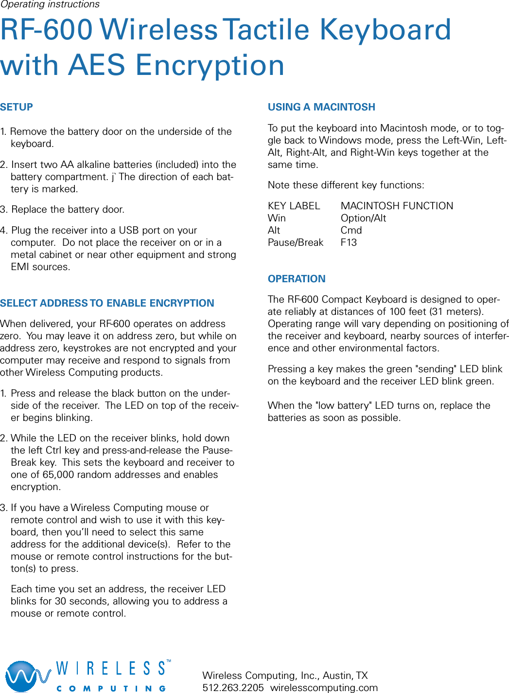 SETUP1. Remove the battery door on the underside of thekeyboard.2. Insert two AA alkaline batteries (included) into thebattery compartment. j` The direction of each bat-tery is marked.3. Replace the battery door.4. Plug the receiver into a USB port on yourcomputer.  Do not place the receiver on or in ametal cabinet or near other equipment and strongEMI sources.SELECT ADDRESS TO ENABLE ENCRYPTIONWhen delivered, your RF-600 operates on addresszero.  You may leave it on address zero, but while onaddress zero, keystrokes are not encrypted and yourcomputer may receive and respond to signals fromother Wireless Computing products.1. Press and release the black button on the under-side of the receiver.  The LED on top of the receiv-er begins blinking.2. While the LED on the receiver blinks, hold downthe left Ctrl key and press-and-release the Pause-Break key.  This sets the keyboard and receiver toone of 65,000 random addresses and enablesencryption.3. If you have a Wireless Computing mouse orremote control and wish to use it with this key-board, then you’ll need to select this sameaddress for the additional device(s).  Refer to themouse or remote control instructions for the but-ton(s) to press.  Each time you set an address, the receiver LEDblinks for 30 seconds, allowing you to address amouse or remote control.USING A MACINTOSHTo put the keyboard into Macintosh mode, or to tog-gle back to Windows mode, press the Left-Win, Left-Alt, Right-Alt, and Right-Win keys together at thesame time.Note these different key functions:KEY LABEL MACINTOSH FUNCTIONWin Option/AltAlt CmdPause/Break F13OPERATION The RF-600 Compact Keyboard is designed to oper-ate reliably at distances of 100 feet (31 meters).Operating range will vary depending on positioning ofthe receiver and keyboard, nearby sources of interfer-ence and other environmental factors.Pressing a key makes the green &quot;sending&quot; LED blinkon the keyboard and the receiver LED blink green.When the &quot;low battery&quot; LED turns on, replace thebatteries as soon as possible.Operating instructionsRF-600 Wireless Tactile Keyboardwith AES EncryptionWireless Computing, Inc., Austin, TX512.263.2205  wirelesscomputing.com