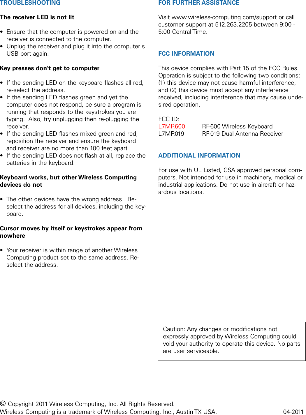 TROUBLESHOOTINGThe receiver LED is not lit• Ensure that the computer is powered on and thereceiver is connected to the computer.• Unplug the receiver and plug it into the computer&apos;sUSB port again.Key presses don&apos;t get to computer• If the sending LED on the keyboard flashes all red,re-select the address.• If the sending LED flashes green and yet thecomputer does not respond, be sure a program isrunning that responds to the keystrokes you aretyping.  Also, try unplugging then re-plugging thereceiver.• If the sending LED flashes mixed green and red,reposition the receiver and ensure the keyboardand receiver are no more than 100 feet apart.• If the sending LED does not flash at all, replace thebatteries in the keyboard.Keyboard works, but other Wireless Computingdevices do not• The other devices have the wrong address.  Re-select the address for all devices, including the key-board.Cursor moves by itself or keystrokes appear fromnowhere• Your receiver is within range of another WirelessComputing product set to the same address. Re-select the address.FOR FURTHER ASSISTANCEVisit www.wireless-computing.com/support or callcustomer support at 512.263.2205 between 9:00 -5:00 Central Time.FCC INFORMATIONThis device complies with Part 15 of the FCC Rules.Operation is subject to the following two conditions:(1) this device may not cause harmful interference,and (2) this device must accept any interferencereceived, including interference that may cause unde-sired operation.FCC ID: L7MR600 RF-600 Wireless KeyboardL7MR019 RF-019 Dual Antenna ReceiverADDITIONAL INFORMATIONFor use with UL Listed, CSA approved personal com-puters. Not intended for use in machinery, medical orindustrial applications. Do not use in aircraft or haz-ardous locations.© Copyright 2011 Wireless Computing, Inc. All Rights Reserved. Wireless Computing is a trademark of Wireless Computing, Inc., Austin TX USA.  04-2011Caution: Any changes or modifications notexpressly approved by Wireless Computing couldvoid your authority to operate this device. No partsare user serviceable.