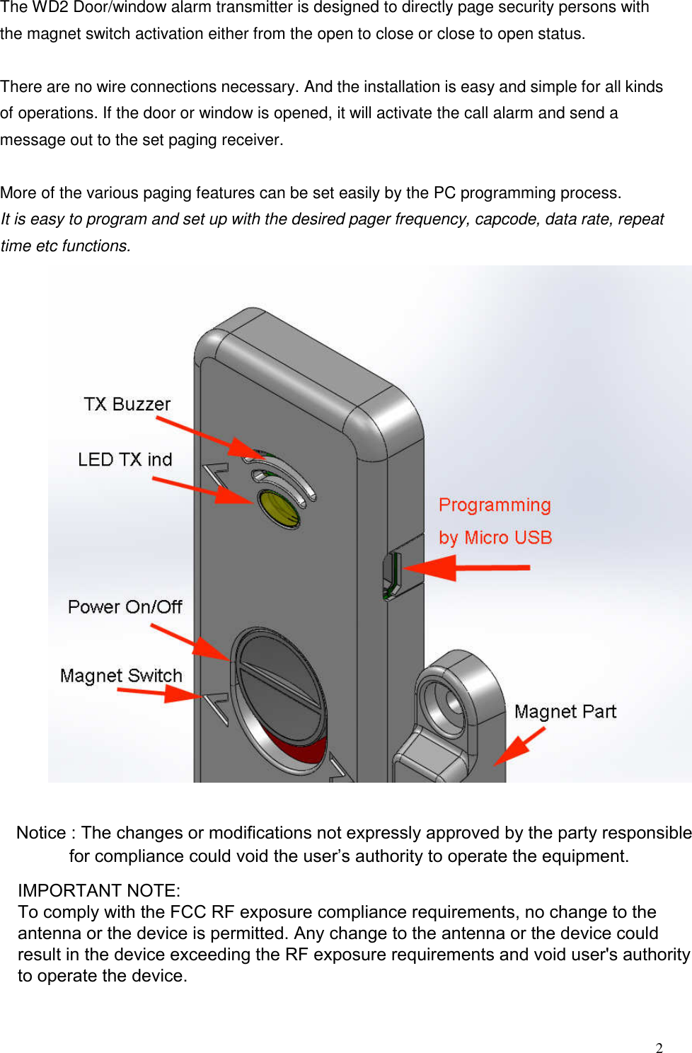 2The WD2 Door/window alarm transmitter is designed to directly page security persons with the magnet switch activation either from the open to close or close to open status.   There are no wire connections necessary. And the installation is easy and simple for all kinds of operations. If the door or window is opened, it will activate the call alarm and send a message out to the set paging receiver.  More of the various paging features can be set easily by the PC programming process. It is easy to program and set up with the desired pager frequency, capcode, data rate, repeat time etc functions. Notice : The changes or modifications not expressly approved by the party responsible   for compliance could void the user&rsquo;s authority to operate the equipment.IMPORTANT NOTE: To comply with the FCC RF exposure compliance requirements, no change to the antenna or the device is permitted. Any change to the antenna or the device could result in the device exceeding the RF exposure requirements and void user's authority to operate the device.