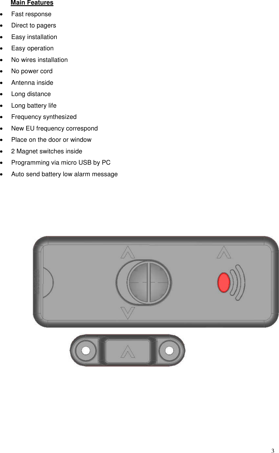 3Main Features &bull;Fast response&bull;Direct to pagers&bull;Easy installation&bull;Easy operation&bull;No wires installation&bull;No power cord&bull;Antenna inside&bull;Long distance&bull;Long battery life&bull;Frequency synthesized&bull;New EU frequency correspond&bull;Place on the door or window&bull;2 Magnet switches inside&bull;Programming via micro USB by PC&bull;Auto send battery low alarm message