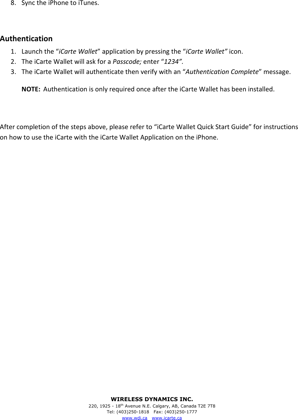 WIRELESS DYNAMICS INC. 220, 1925 - 18th Avenue N.E. Calgary, AB, Canada T2E 7T8 Tel: (403)250-1818   Fax: (403)250-1777 www.wdi.ca   www.icarte.ca   8. Sync the iPhone to iTunes.  Authentication 1. Launch the &ldquo;iCarte Wallet&rdquo; application by pressing the &ldquo;iCarte Wallet&rdquo; icon. 2. The iCarte Wallet will ask for a Passcode; enter &ldquo;1234&rdquo;. 3. The iCarte Wallet will authenticate then verify with an &ldquo;Authentication Complete&rdquo; message. NOTE:  Authentication is only required once after the iCarte Wallet has been installed.   After completion of the steps above, please refer to &ldquo;iCarte Wallet Quick Start Guide&rdquo; for instructions on how to use the iCarte with the iCarte Wallet Application on the iPhone.                          