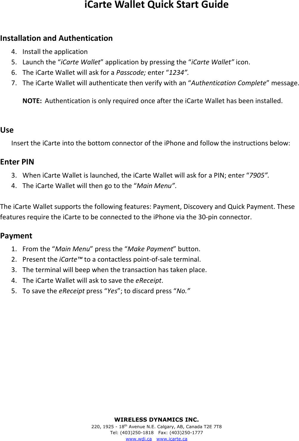 WIRELESS DYNAMICS INC. 220, 1925 - 18th Avenue N.E. Calgary, AB, Canada T2E 7T8 Tel: (403)250-1818   Fax: (403)250-1777 www.wdi.ca   www.icarte.ca  iCarte Wallet Quick Start Guide  Installation and Authentication 4. Install the application 5. Launch the &ldquo;iCarte Wallet&rdquo; application by pressing the &ldquo;iCarte Wallet&rdquo; icon. 6. The iCarte Wallet will ask for a Passcode; enter &ldquo;1234&rdquo;. 7. The iCarte Wallet will authenticate then verify with an &ldquo;Authentication Complete&rdquo; message. NOTE:  Authentication is only required once after the iCarte Wallet has been installed.  Use Insert the iCarte into the bottom connector of the iPhone and follow the instructions below: Enter PIN 3. When iCarte Wallet is launched, the iCarte Wallet will ask for a PIN; enter &ldquo;7905&rdquo;. 4. The iCarte Wallet will then go to the &ldquo;Main Menu&rdquo;.    The iCarte Wallet supports the following features: Payment, Discovery and Quick Payment. These features require the iCarte to be connected to the iPhone via the 30-pin connector.  Payment 1. From the &ldquo;Main Menu&rdquo; press the &ldquo;Make Payment&rdquo; button. 2. Present the iCarte&trade; to a contactless point-of-sale terminal. 3. The terminal will beep when the transaction has taken place. 4. The iCarte Wallet will ask to save the eReceipt. 5. To save the eReceipt press &ldquo;Yes&rdquo;; to discard press &ldquo;No.&rdquo; 
